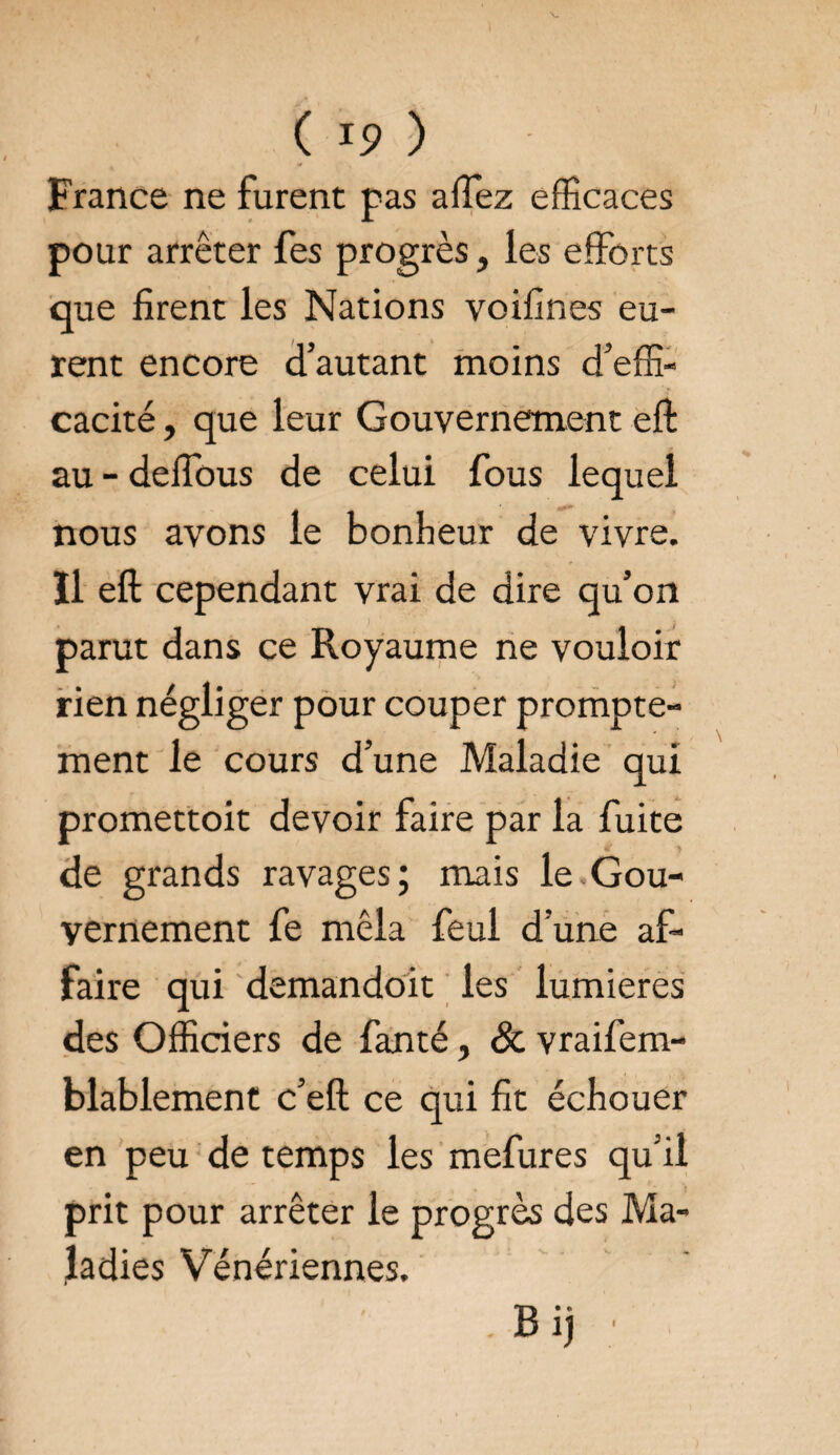 France ne furent pas affez efficaces pour arrêter fes progrès, les efforts que firent les Nations voifines eu¬ rent encore d’autant moins d’effi¬ cacité , que leur Gouvernement eft au - deffous de celui fous lequel nous avons le bonheur de vivre, îl eft cependant vrai de dire qu’on parut dans ce Royaume ne vouloir rien négliger pour couper prompte¬ ment le cours d’une Maladie qui promettoit devoir faire par la fuite de grands ravages; mais le Gou¬ vernement fe mêla feul d’une af¬ faire qui demandoit les lumières des Officiers de fanté, & vraifem- blablement c’eft ce qui fit échouer en peu de temps les mefures qu’il prit pour arrêter le progrès des Ma¬ ladies Vénériennes. . Bij I