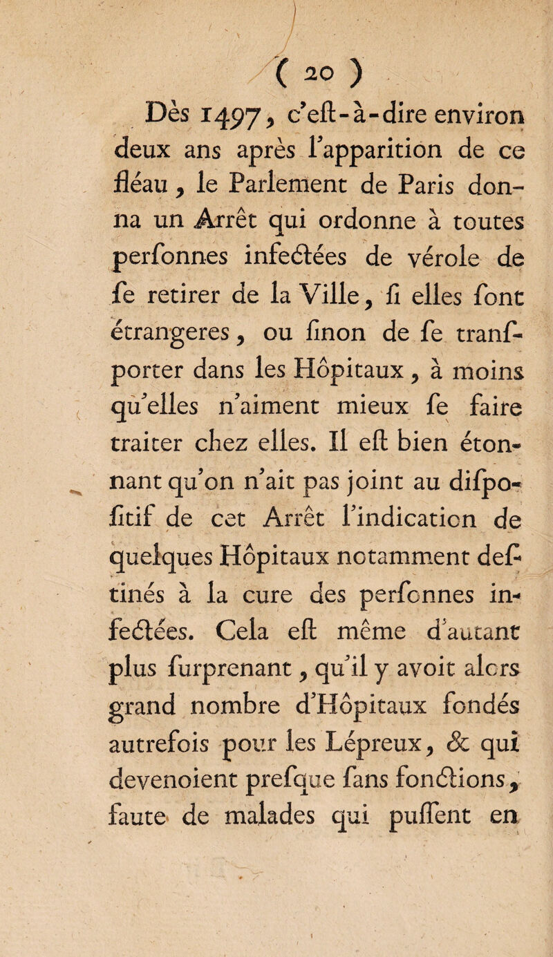 t (20 ) Dès 1497, ceft-à-dire environ deux ans après l’apparition de ce fléau, le Parlement de Paris don¬ na un Arrêt qui ordonne à toutes perfonnes infeélées de vérole de fe retirer de la Ville, fi elles font étrangères, ou finon de fe tranf- porter dans les Hôpitaux, à moins qu’elles n’aiment mieux fe faire traiter chez elles. Il eft bien éton¬ nant qu’on n’ait pas joint au difpo- fitil de cet Arrêt l’indication de / quelques Hôpitaux notamment défi tinés à la cure des perfonnes in- feélées. Cela eft même d autant plus furprenant, qu’il y avoit alors grand nombre d’Hôpitaux fondés autrefois pour les Lépreux, & qui devenoient prefque fans fonctions, faute- de malades qui puflènt en