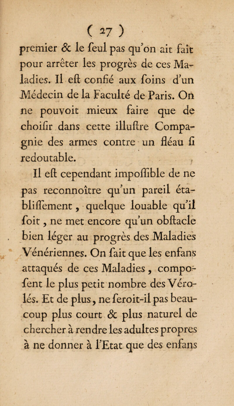 premier & le feul pas qu’on ait fait pour arrêter les progrès de ces Ma- ladies. Il eft confié aux foins d’un Médecin de la Faculté de Paris. On ne pouvoir mieux faire que de choifir dans cette illufîre Compa¬ gnie des armes contre un fléau fl redoutable. Il eft cependant impofîible de ne pas reconnoître qu’un pareil éta¬ bli flement, quelque louable qu’il foit, ne met encore qu’un obftacle bien léger au progrès des Maladies Vénériennes. On fait que les enfans attaqués de ces Maladies , compo- fent le plus petit nombre des Véro- lés. Et de plus, ne feroit-il pas beau¬ coup plus court & plus naturel de chercher à rendre les adultes propres à ne donner à l’Etat que des enfans