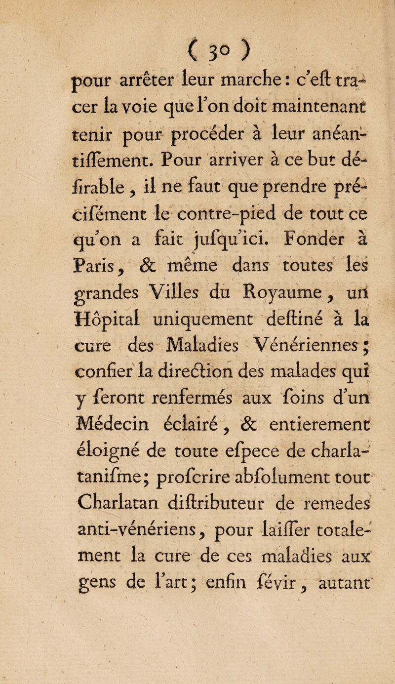 pour arrêter leur marche : c’eft tra¬ cer la voie que Ton doit maintenant tenir pour procéder à leur anéan- tiflement. Pour arriver à ce but dé- firable , il ne faut que prendre pré- cifément le contre-pied de tout ce qu’on a fait jufqu’ici. Fonder à Paris, & même dans toutes les grandes Villes du Royaume, un Hôpital uniquement deftiné à la cure des Maladies Vénériennes ; confier la direction des malades qui y feront renfermés aux foins d’un Médecin éclairé, & entièrement éloigné de toute elpece de charla- tanifme; profcrire abfolument tout Charlatan diftributeur de remedes anti-vénériens, pour lai fier totale¬ ment la cure de ces maladies aux gens de l’art ; enfin féyir, autant