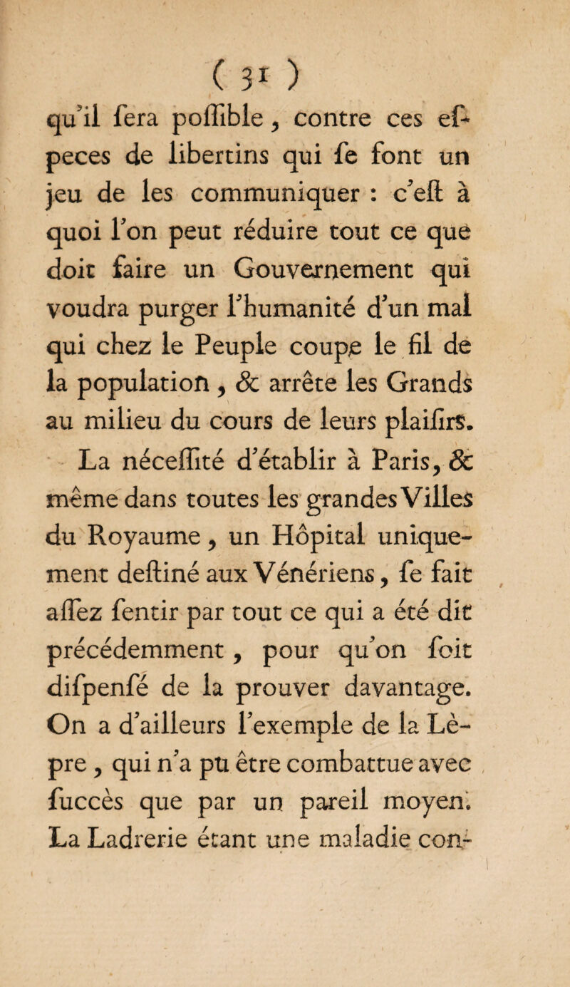 qu’il fera potîible, contre ces ef- peces de libertins qui fe font un jeu de les communiquer : c’eft à quoi l’on peut réduire tout ce que doit faire un Gouvernement qui voudra purger l’humanité d’un mai qui chez le Peuple coupe le fil de la population , & arrête les Grands au milieu du cours de leurs plaifirs. La néceffité d’établir à Paris, Sc même dans toutes les grandes Villes du Pvoyaume, un Hôpital unique¬ ment deftiné aux Vénériens, fe fait aflez fentir par tout ce qui a été dit précédemment, pour qu’on foit difpenfé de la prouver davantage. On a d’ailleurs l’exemple de la Lè¬ pre , qui n’a pu être combattue avec fuccès que par un pareil moyen. La Ladrerie étant une maladie con-