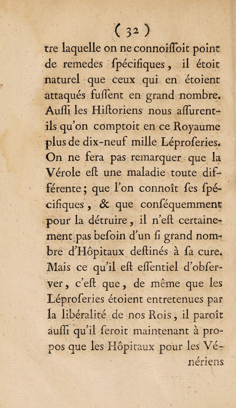tre laquelle on ne connoifloit point de remedes fpécifiques, il étoit naturel que ceux qui en étoient attaqués fufîent en grand nombre. Aulîi les Hiftoriens nous aflurent- ' * * • , • . ils qu’on comptoit en ce Royaume plus de dix-neuf mille Léproferies. On ne fera pas remarquer que la Vérole eft une maladie toute dif¬ férente ; que l’on connoît fes fpé¬ cifiques , de que conféquemment pour la détruire, il n’eft certaine¬ ment pas befoin d’un fi grand nom¬ bre d’Hôpitaux deftinés à fa cure. Mais ce qu’il eft eflentiel d’obfer- ver, c’efl: que, de même que les Léproferies étoient entretenues par la libéralité de nos Rois, il paroît auffi qu’il feroit maintenant à pro¬ pos que les Hôpitaux pour les Vé¬ nériens \
