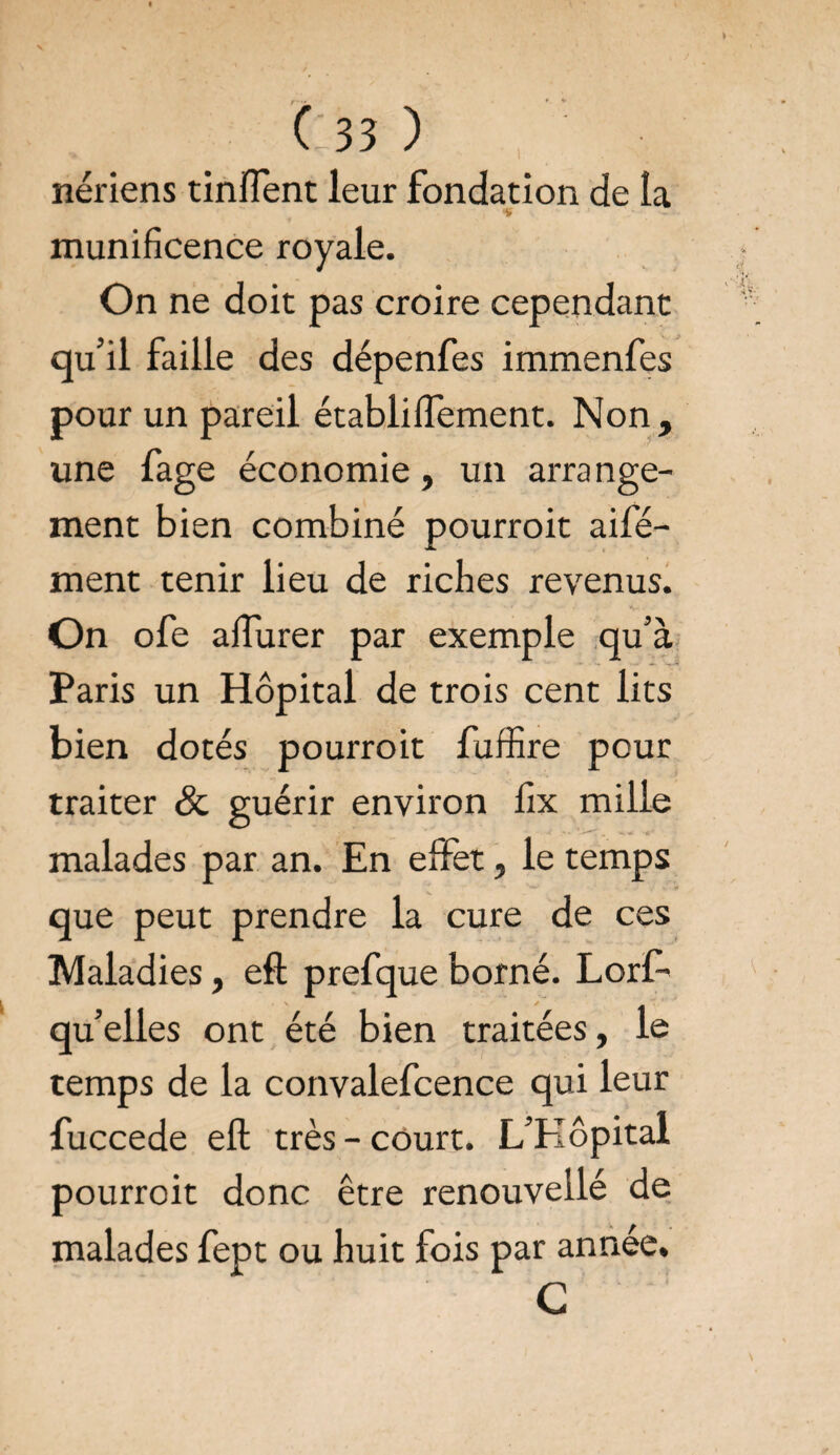 nériens tinflent leur fondation de la * munificence royale. On ne doit pas croire cependant qu’il faille des dépenfes immenfes pour un pareil établilfement. Non, une fage économie, un arra nge- ment bien combiné pourroit aifé- ment tenir lieu de riches revenus. On ofe aflurer par exem pie qu’à Paris un Hôpital de trois cent lits bien dotés pourroit fuffire pour traiter & guérir environ fix mille malades par an. En effet, le temps que peut prendre la cure de ces Maladies, efl: prefque borné. Lorf- qu’elles ont été bien traitées, le temps de la convalefcence qui leur fuccede efl: très-court. L’EIôpital pourroit donc être renouvellé de malades fept ou huit fois par année. G