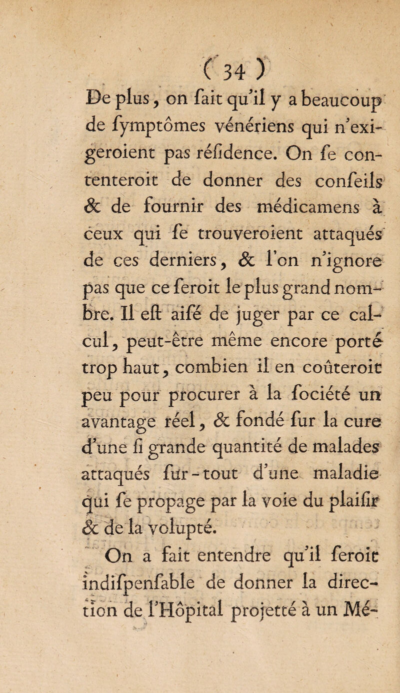 De plus, on fait qu’il y a beaucoup de fymptômes vénériens qui n’exi- geroient pas réfidence. On fe con- tenteroit de donner des confeils & de fournir des médicamens à ceux qui fe trouveroient attaqués de ces derniers, 8c l’on n’ignore pas que ce feroit le plus grand nom¬ bre. Il eft aifé de juger par ce cal¬ cul, peut-être même encore porté trop haut, combien il en coûteroit peu pour procurer à la fociété un avantage réel, 8c fondé fur la cure d’une û grande quantité de malades attaqués ftfr-tout d’une maladie qui fe propage par la voie du plaifir êc de la volupté. On a fait entendre qu’il feroit indifpenfable de donner la direc¬ tion de l’Hôpital proietté à un Me-