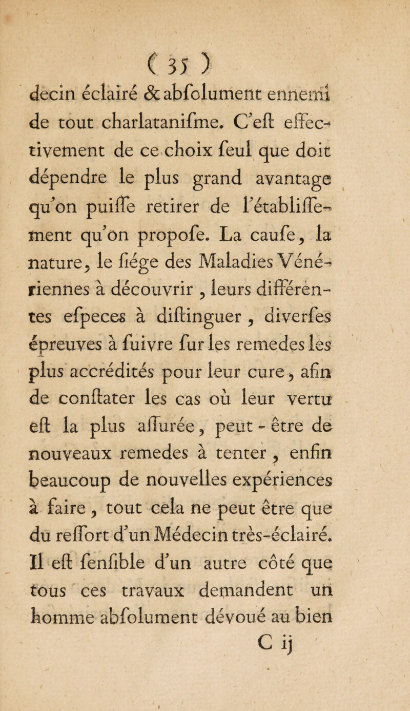decin éclairé &abfolument ennemi de tout charlatanifme. C’ell effec¬ tivement de ce choix feul que doit dépendre le plus grand avantage qu’on puifTe retirer de l’établilTe- ment qu’on propofe. La caufe, la nature, le liège des Maladies Véné¬ riennes à découvrir , leurs différen¬ tes efpeces à diftinguer , diverfes épreuves à fuivre fur les remedes les plus accrédités pour leur cure, afin de conftater les cas où leur vertu eft la plus affurée, peut - être de nouveaux remedes à tenter , enfin beaucoup de nouvelles expériences à faire , tout cela ne peut être que du reffort d’un Médecin très-éclairé. Il eft fenfible d’un autre côté que tous ces travaux demandent un homme abfolument dévoué au bien