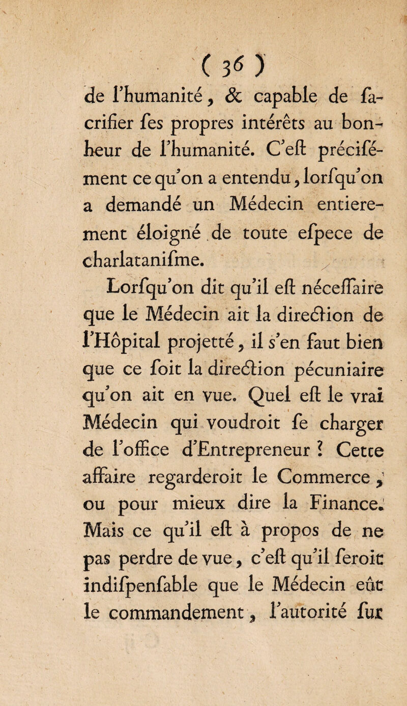 (30 de l’humanité, & capable de fa- crifier fes propres intérêts au bon¬ heur de l’humanité. C’eft précifé- ment ce qu’on a entendu, lorfqu’on a demandé un Médecin entière¬ ment éloigné de toute efpece de charlatanifme. Lorfqu’on dit qu’il eft néceffaire que le Médecin ait la direéïion de l’Hôpital projetté, il s’en faut bien que ce foit la direélion pécuniaire qu’on ait en vue. Quel eft le vrai - '■ . • . X ..I Médecin qui voudroit fe charger de l’office d’Entrepreneur l Cetce affaire regarderoit le Commerce , ou pour mieux dire la Finance. Mais ce qu’il eft à propos de ne pas perdre de vue, c’eft qu’il feroic indifpenfable que le Médecin eût; le commandement, l’autorité fur