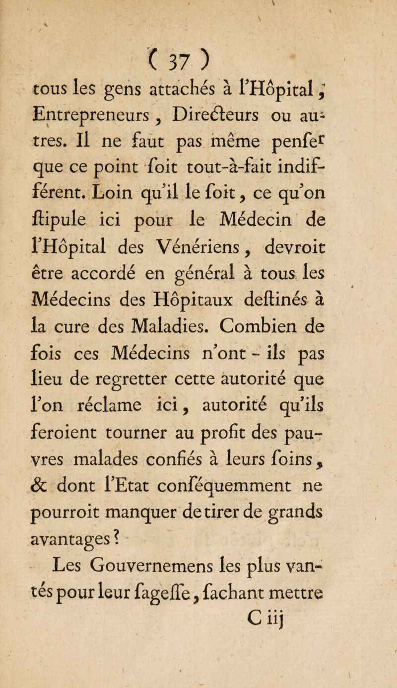 tous les gens attachés à l’Hôpital Entrepreneurs , Directeurs ou au;- très. Il ne faut pas même penfer que ce point foit tout-à-fait indif¬ férent. Loin qu’il le foit, ce qu’on ftipule ici pour le Médecin de l’Hôpital des Vénériens, devroit être accordé en général à tous les Médecins des Hôpitaux deftinés à la cure des Maladies. Combien de fois ces Médecins n’ont - ils pas lieu de regretter cette autorité que l’on réclame ici, autorité qu’ils feraient tourner au profit des pau¬ vres malades confiés à leurs foins , & dont l’Etat conféquemment ne pourroit manquer de tirer de grands avantages? - Les Gouvernemens les plus van¬ tés pour leur fagelfe, fachant mettre Ciij