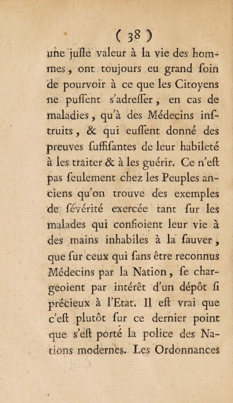une jufte valeur à la vie des hom- mes, ont toujours eu grand foin de pourvoir à ce que les Citoyens ne puiïent s’adrelfer, en cas de maladies, qu’à des Médecins inf- truits, & qui eufient donné des preuves fuffifantes de leur habileté à les traiter & à les guérir. Ce n’eft pas feulement chez les Peuples an¬ ciens qu’on trouve des exemples de févérité exercée tant fur les malades qui confioient leur vie à des mains inhabiles à la fauver, que fur ceux qui fans être reconnus Médecins par la Nation, fe char- geoient par intérêt d’un dépôt fî précieux à l’Etat. Il eft vrai que c’eft plutôt fur ce dernier point que s’eft porté la police des Na¬ tions modernes. Les Ordonnances / '