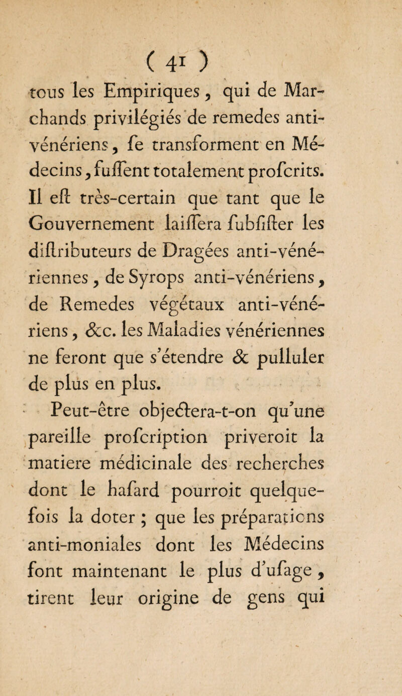 (40 ' ♦ * ' #, tous les Empiriques , qui de Mar- i chands privilégiés de remedes anti¬ vénériens , fe transforment en Mé¬ decins , fuflent totalement profcrits. Il eft très-certain que tant que le Gouvernement laiflera fubfider les dillributeurs de Dragées anti-véné¬ riennes , de Syrops anti-vénériens, de Remedes végétaux anti-véné¬ riens , &c. les Maladies vénériennes ne feront que s’étendre 8c pulluler de plus en plus. Peut-être objeélera-t-on qu’une pareille profcription priveroit la matière médicinale des recherches dont le hafard pourroit quelque¬ fois la doter ; que les préparations anti-moniales dont les Médecins font maintenant le plus d’ufage , tirent leur origine de gens qui