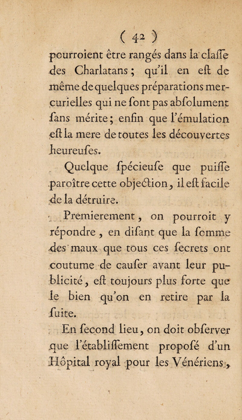 ( 4^ ) pourraient être rangés dans la clafîe -des Charlatans ; qu’il en eft de même de quelques préparations mer¬ curielles qui ne font pas abfolument fans mérite ; enfin que l’émulation eft la mere de toutes les découvertes Jieureufes, Quelque fpécieufe que puifte paraître cette objeélion, il eft facile de 1a détruire. • Premièrement, on pourrait y répondre , en difant que la femme des'maux que tous ces fecrets ont coutume de cauler avant leur pu¬ blicité , eft toujours plus forte que le bien qu’on en retire par la fuite. En fécond lieu, on doit obferver que l’établiflèment propofé d’un Hôpital royal pour les Vénériens
