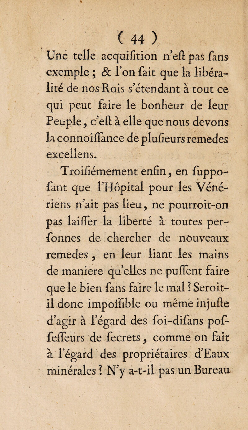 Une telle acquifition n’ell pas fans exemple ; 8c l’on fait que la libéra¬ lité de nos Rois s’étendant à tout ce qui peut faire le bonheur de leur Peuple, c’eft à elle que nous devons la connoifïànce de plufieurs remedes excellens. Troifiémement enfin, en fuppo- / * fant que l’Hôpital pour les Véné¬ riens n’ait pas lieu, ne pourroit-on pas laifier la liberté à toutes per- fonnes de chercher de nouveaux remedes, en leur liant les mains de maniéré qu’elles ne puflent faire que le bien fans faire le mal ? Seroit- il donc impolfible ou même injufte d’agir à l’égard des foi-difans pof- fefleurs de fecrets, comme on fait à l’égard des propriétaires d’Eaux minérales \ N’y a-t-il pas un Bureau