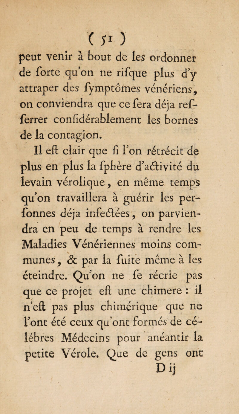 peut venir à bout de les ordonner de forte qu’on ne rifque plus d’y attraper des fymptômes vénériens, on conviendra que ce fera déjà ref- ferrer confidérablement les bornes de la contagion. Il eft clair que fi l’on rétrécit de plus en plus la fphère d’aélivité du levain vérolique, en même temps qu’on travaillera à guérir les per- fonnes déjà infeélées, on parvien¬ dra en peu de temps à rendre les Maladies Vénériennes moins com¬ munes , 8c par la fuite même à les éteindre. Qu’on ne fe récrie pas que ce projet eft une chimere : il n’eft pas plus chimérique que ne l’ont été ceux qu’ont formés de cé¬ lébrés Médecins pour anéantir la petite Vérole. Que de gens onc Dij i