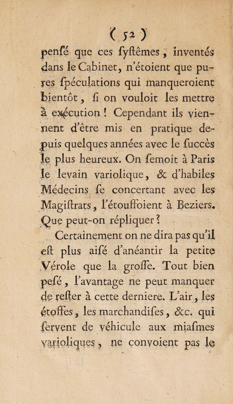 penfé que ces fyftêmes, inventés dans le Cabinet, n’étoient que pu¬ res fpéculations qui manqueroient bientôt, fi on vouloir les mettre à exécution ! Cependant ils vien¬ nent d’être mis en pratique de¬ puis quelques années avec le fuccès le plus heureux. On femoit à Paris le levain variolique, & d’habiles jMidecins fe concertant avec les Magiftrats, l’étouffoient à Beziers, Que peut-on répliquer? Certainement on ne dira pas qu’il eft plus aifé d’anéantir la petite Vérole que la grofle. Tout bien pefé, l’avantage ne peut manquer de relier à cette derniere. L’air, les étoffes, les marchandifes, &e. qui fervent de véhicule aux miafmes varioliques, ne convoient pas le