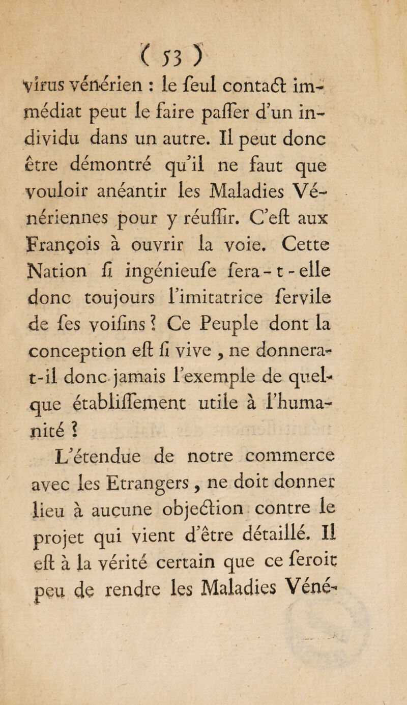 Virus vénérien : le feul contaél im¬ médiat peut le faire palier d’un in¬ dividu dans un autre. Il peut donc être démontré qu’il ne faut que vouloir anéantir les Maladies Vé¬ nériennes pour y réulîir. C’eft aux François à ouvrir la voie. Cette Nation il ingénieufe fera-1-elle donc toujours l’imitatrice fervile de fes voilîns ? Ce Peuple dont la conception eft 11 vive , ne donnera- t-il donc jamais l’exemple de quel¬ que établilfement utile à l’huma¬ nité ! L’étendue de notre commerce avec les Etrangers, ne doit donner lieu à aucune objeélion contre le projet qui vient d’être détaillé. Il eft à la vérité certain que ce feroit peu de rendre les Maladies Véné-