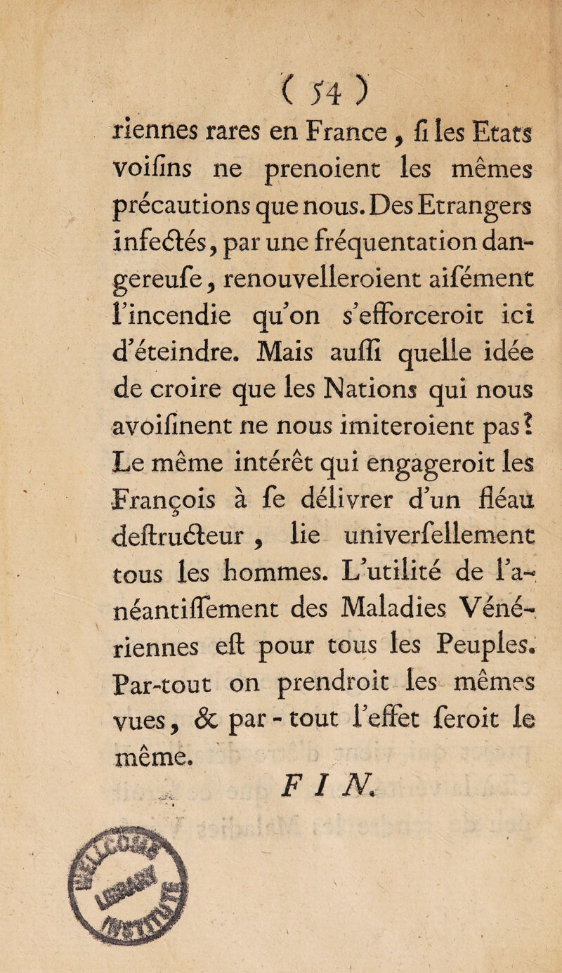 riennes rares en France, fi ies Etats voifins ne prenoient les mêmes précautions que nous. Des Etrangers infeétés, par une fréquentation dan- gereufe, renouvelleraient aifément l’incendie qu’on s’efforceroic ici d’éteindre. Mais aufli quelle idée de croire que les Nations qui nous avoifinent ne nous imiteroient pas? Le même intérêt qui engageroit les François à fe délivrer d’un fléau deftruéteur, lie univerfellement tous les hommes. L’utilité de l’a- néantiflement des Maladies Véné¬ riennes efl; pour tous les Peuples. Par-tout on prendrait les mêmes vues, & par - tout l’effet ferait le même. FIN,