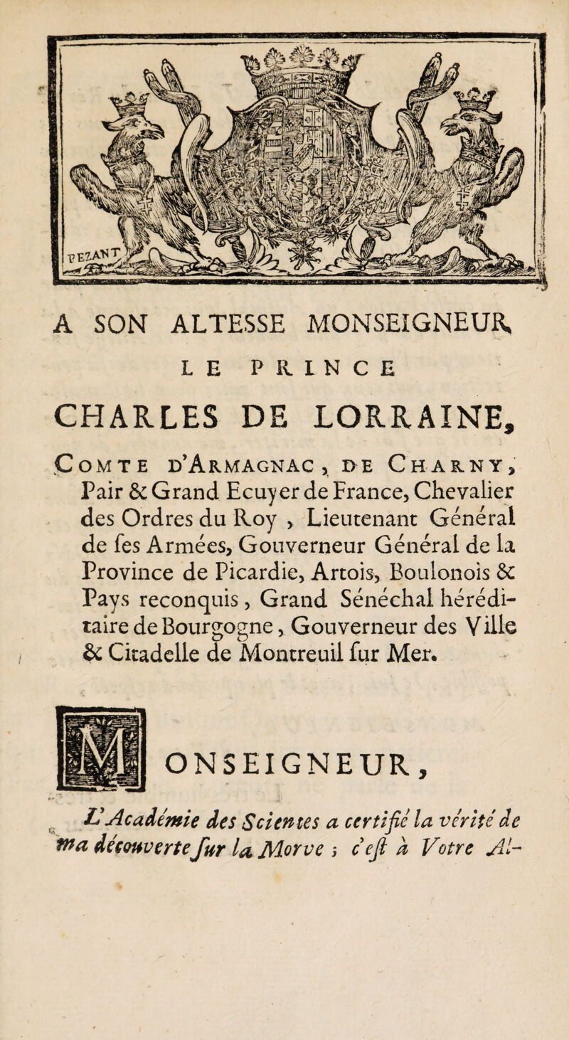 A SON ALTESSE MONSEIGNEUR, LE PRINCE CHARLES DE LORRAINE, ÇoMTE d’ÂRMAGNAC , I>E ChARNY, Pair & Grand Ecuyer de France, Chevalier des Ordres du Roy , Lieutenant Générai de fes Armées, Gouverneur Général de la Province de Picardie, Artois, Boulonois & Pays reconquis , Grand Sénéchal hérédi¬ taire de Bourgogne, Gouverneur des Ville Sc Citadelle de Montreuil fur Mer. « ONSEIGNEUR, £ Académie des S dente s a certifié la vérité de fna découvertefur la Morve ; cejl a Votre AV