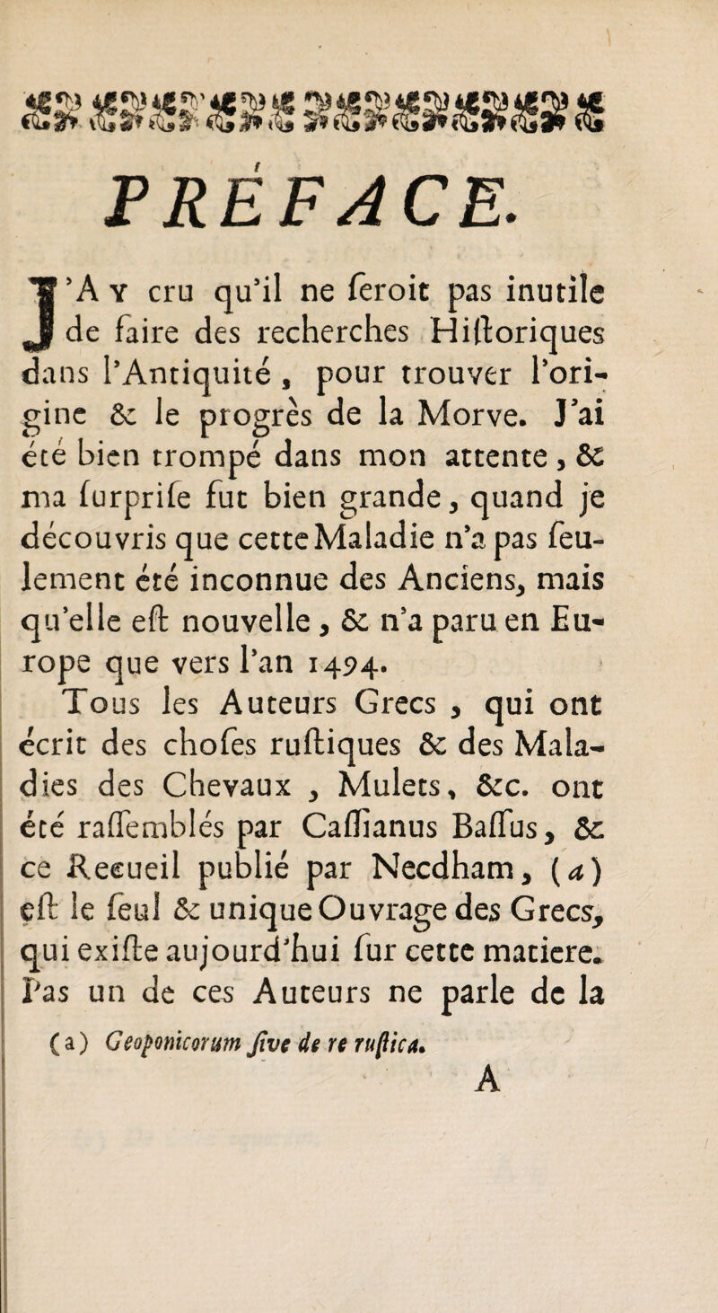 PREFACE. J’A y cru qu’il ne feroit pas inutile de faire des recherches Historiques dans l’Antiquité , pour trouver l’ori¬ gine Se le progrès de la Morve. J’ai été bien trompé dans mon attente, & ma lurprife fut bien grande, quand je découvris que cette Maladie n’a pas feu¬ lement été inconnue des Anciens, mais quelle eft nouvelle, Se n’a paru en Eu¬ rope que vers l’an 1494. To us les Auteurs Grecs , qui ont écrit des chofes rultiques 5c des Mala¬ dies des Chevaux , Mulets, &c. ont été raffemblés par Caifianus Baftus, 5e ce Recueil publié par Necdham, ( a) eft le feul Se unique Ouvrage des Grecs, qui exifte aujourd’hui fur cette matière. Pas un de ces Auteurs ne parle de la ( a ) Geoponicomm Jîve de re ruflica• A