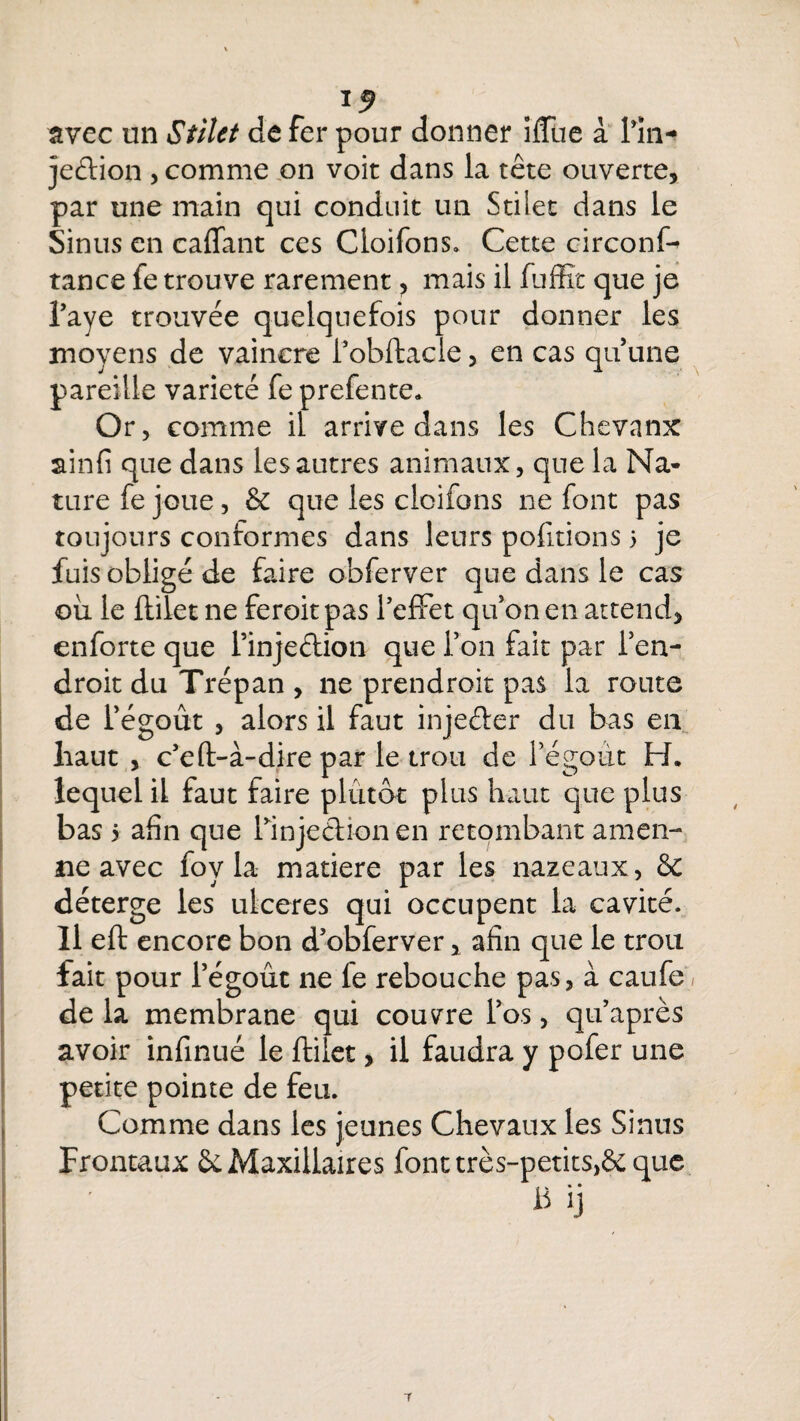 avec un Stilct de fer pour donner ifTue a lin- jeétion , comme on voit dans la tête ouverte, par une main qui conduit un Stilet dans le Sinus en caffant ces Cloifons. Cette circonf- tance fe trouve rarement , mais il fuffit que je l’aye trouvée quelquefois pour donner les moyens de vaincre l’obftacle, en cas qu’une pareille variété fe prefente* Or, comme il arrive dans les Chevanx ainfi que dans les autres animaux, que la Na¬ ture fe joue, & que les cloifons ne font pas toujours conformes dans leurs pofitions 5 je fuis obligé de faire obferver que dans le cas où le ftilet ne feroit pas l’effet qu’on en attend, enforte que l’injeftion que l’on fait par l’en¬ droit du Trépan , ne prendroit pas la route de i’égoût , alors il faut injeéter du bas en haut , c’eft-à-dire par le trou de Fégoùt H. lequel il faut faire plutôt plus haut que plus bas 5 afin que llnjedionen retombant amen¬ de avec foy la matière par les nazeaux, & déterge les ulcérés qui occupent la cavité. Il eft encore bon d’obferver, afin que le trou fait pour l’égoût ne le rebouche pas, à caufe de la membrane qui couvre l’os, qu’après avoir infinué le ftilet, il faudra y pofer une petite pointe de feu. Comme dans les jeunes Chevaux les Sinus Frontaux & Maxillaires fonttrès-petits,& que B ij 7