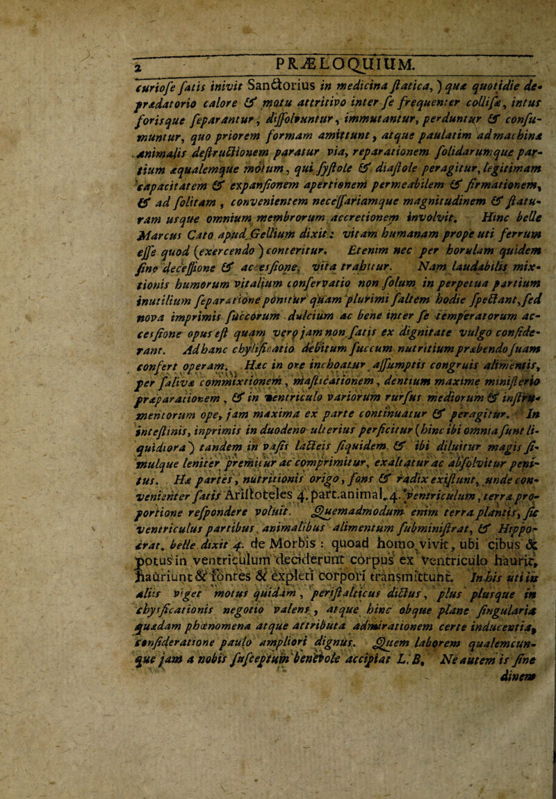 PKJELOQUIUM. curiofe fatis inivit Sandtorius in medicina ftatica, ) qua quotidie de» pradatorio calore & motu attritivo inter fe frequenter collifa, intus foris que feparantur, diffolvuntijr, immutantur, perduntur & confu¬ tuuntur, ^#0 priorem formam amittunt y atque paulatim ad machina ~animalis defiruttionem paratur via, reparationem folidarumque par¬ tium aqualemque motum, qui fyftole & diaflole peragitur, legitimam 'capacitatem & expanfionem apertionem permeabilem & firmationemy & ad fo litam , convenientem necejfariamque magnitudinem & fatu¬ ram usque omnium membrorum accretionem involvit. Hinc belle Marcus Cato apud Gellium dixit ; vitam humanam prope uti ferrum ejfe quod (exercendo ) conteritur. Etenim nec per horulam quidem fine deceffione & actesfione, vita trahitur. Nam laudabitis mix» tionis humorum vitalium confer vatio non fotum in perpetua partium inutilium fep aratione ponitur quam plurimi faltem hodie fpeliant^fed nova imprimis faccarum dulcium ac bene inter fe temperatorum ac- cesfione opusefl quam vero'jam non fatis ex dignitate vulgo confide¬ rant. Ad hanc cbyUficatio delitum fuccum nutritium pr ab endo fuam confert operam. Hac in ore inchoatur ajfumptis congruis alimentis, per faliva commixtionerh, mafhcationem, dene tum maxime minifterfo frdparationem, flf in ventriculo variorum rurfttt mediorum <2f’ infiru» mentorum ope, jam maxima ex parte continuatur & peragitur. In inteflinisy inprimis in duodeno ulterius perficitur (hinc ibi omnia funt li¬ quidiora) tandem in vafit laUeis fi quidem & ibi diluitur magis fi- tnulque leniter premit ur ac comprimit ur, exaltatur ac atifolvitur peni¬ tus. Ha partes , nutrit tonis origo, fons & radix exifhtnt^ unde con¬ venienter fatis 'Ariltoteies pafc.anirnal^.9ventriculum, terrapro¬ portione refpondere voluit. Quemadmodum enim terraplantis,fis ventriculus partibus animatibus alimentum fubmimflrat, tf Hrppof erae, belle dixit d e Morbis : quoad homo vivit, ubi cibus & yptus in ventriculunideciderunt corpus ex Ventriculo haurit, JiaCiriunt &*ibhtes expleti Corpori transmittunt In his mi tu aliis viget motus quidam , perjfia Iticus ditius, plus plus que in chysficationis negotio valens , atque hinc oh que plane fingu lar ia quadam phaenomena atque attributa admirationem certe inducentia, isenfideratione paulo ampliori dignus. Quem laborem qualemcun¬ que jam a nobis fufeeptum 'benitole accipiat L.B, Ne autem is fine di ne?.#