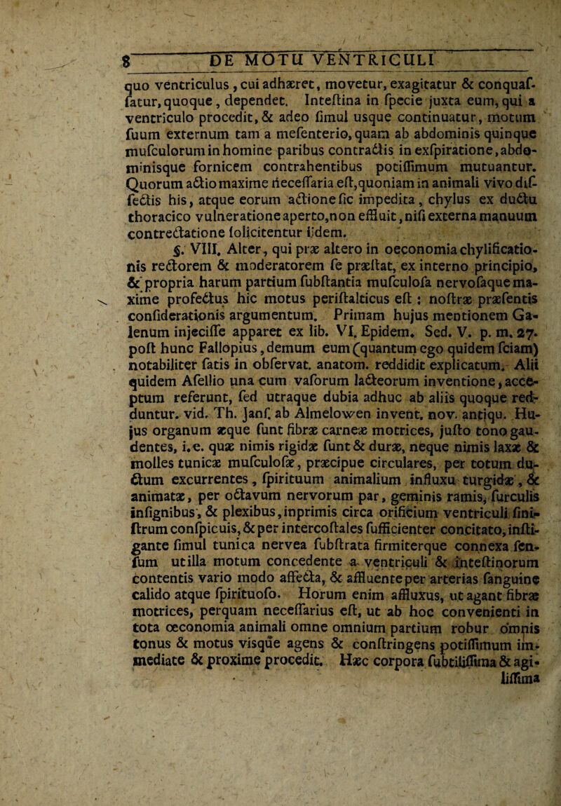 quo ventriculus , cui adhaeret, movetur, exagitatur & conquaf- fatur, quoque, dependet. Inteftina in fpecie juxta eum, qui a ventriculo procedit,& adeo fimui usque continuatur, motum fuum externum tam a mefenterio, quam ab abdominis quinque mufculorumin homine paribus contradlis in exfpiratione, abdo¬ minisque fornicem contrahentibus potiflimum mutuantur. Quorum a&io maxime rieceftariaeft,quoniam in animali vivo di£ fe£tis his, atque eorum a&ionefic impedita, chylus ex du6tu thoracico vulneratione aperto,non effluit ,nifi externa manuum contrectatione (obticentur Udem. §. VIII. Alter,, qui prae altero in oeconomia chylificatio- nis reftorem & moderatorem fe pradlat, ex interno principio, &'propria harum pardum fubftantia mufculofa nervofaque ma¬ xime profectus hic motus periftalticus eft: noftrae praefentis confiderationis argumentum. Primam hujus mentionem Ga¬ lenum injeciffe apparet ex lib. VI. Epidem. Sed. V. p. m. 27* poft hunc FallOpius, demum eum (quantum ego quidem fciam) notabiliter fatis in obfervat. anatom. reddidit explicatum. Alii quidem Afellio una cum vaforum la&eorum inventione,acce¬ ptum referunt, fed utraque dubia adhuc ab aliis quoque red¬ duntur. vkL Th. janf. ab Almelowen invent. nov- andqu. Hu¬ jus organum atque funt fibrae carneae motrices, jufto tono gau¬ dentes, i.e. quae nimis rigidae funt & durae, neque nimis laxx & molles tunicae mufculofx, praecipue circulares, per totum du- 6tum excurrentes, fpirituum animalium influxu turgidae, 6c animatae, per o&avum nervorum par, geminis ramis, furculis infignibus, & plexibus,inprimis circa orificium ventriculi fini- £lrumconfpicuis,&per intercoftales fufficienter concitato, inftl- gante fimul tunica nervea fubftrata firmiterque connexa fen- fum utilia motum concedente a ventriculi & inteftinorum contentis vario modo affedla, & affluente per arterias fanguinc calido atque fpirituofo. Horum enim affluxus, ut agant fibras motrices, perquam neceffarius eft, ut ab hoc convenienti in tota oeconomia animali omne omnium partium robur omnis tonus & motus visque agens & conftringens potiflimum im¬ mediate & proxime procedit. Hxc corpora fubtiliflima & agi- • * lifflma