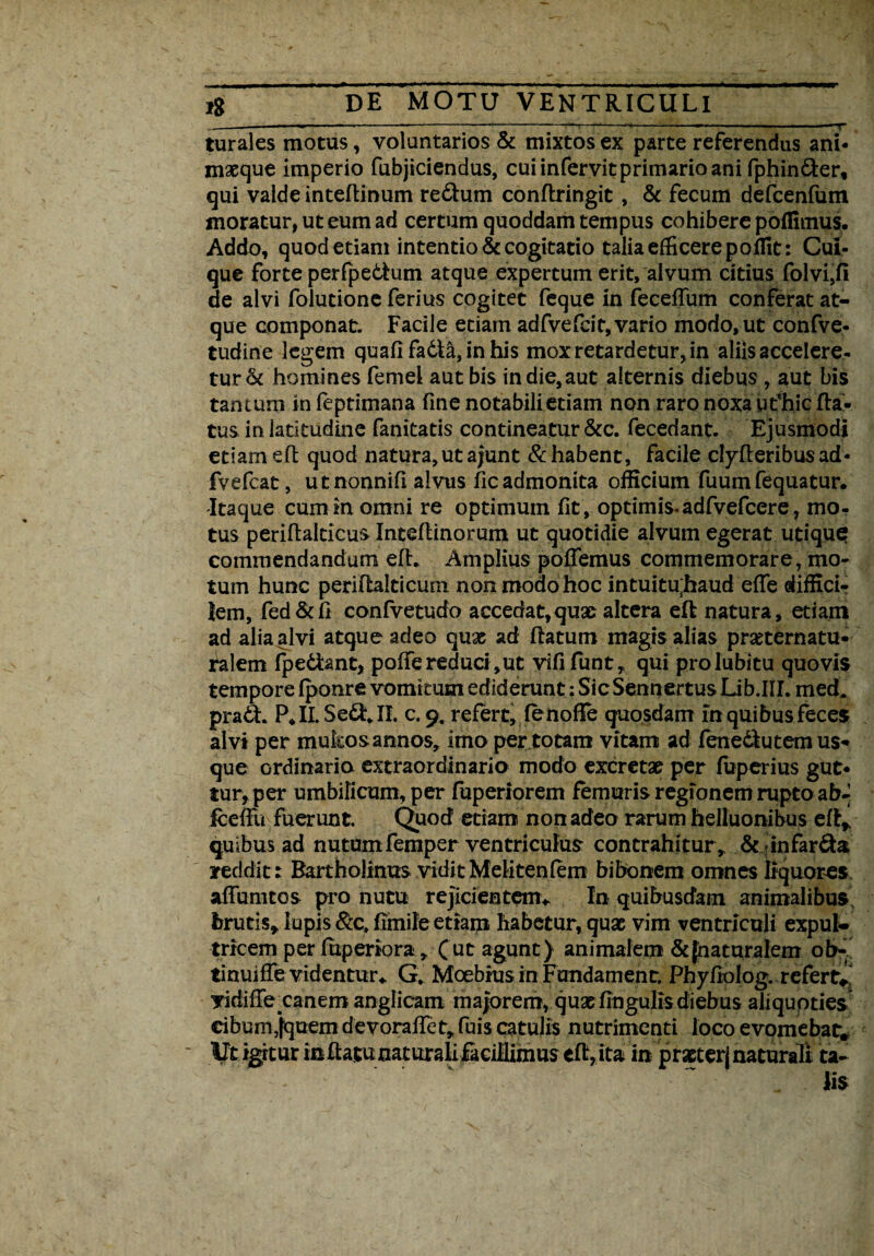 ..-- ■»— -------“T-*-*- ■ —. 'T turales motus, voluntarios & mixtos ex parte referendus ani¬ maeque imperio fubjiciendus, cui infervit primario ani fphin&er, qui valde inteflinum re&um conflringit, & fecum defcenfum inoratur, ut eum ad certum quoddam tempus cohibere poffimus. Addo, quod etiam intentio & cogitatio talia efficere po Alt: Cui¬ que forte perfpedlum atque expertum erit, alvum citius folvi,fi de alvi folutione ferius cogitet feque in feceffum conferat at¬ que componat. Facile etiam adfvefcit, vario modo, ut confve- tudine legem quafi fadla, in his mox retardetur, in aliis accelere¬ tur & homines femei aut bis indie,aut alternis diebus , aut bis tantum infeptimana fine notabili etiam non raro noxa utfhic fla¬ tus in latitudine fanitatis contineatur &c. fecedant. Ejusmodi etiamefl: quod natura,utajunt & habent, facile clyfleribus ad- fvefcat, utnonnifi alvus fic admonita officium fuum fequatur. Itaque cumm omni re optimum fit, optimis-adfvefcere, mo¬ tus periflalcicus Inteflinorum ut quotidie alvum egerat utique commendandum efh Amplius po0emus commemorare, mo¬ tum hunc periflalticum non modo hoc intuitu;haud effe difficir lem, fed&fi confvetudo accedat,quae altera efl natura, etiam ad alia alvi atque adeo quae ad flatum magis alias prseternatu- ralem fpedlant, polfe reduci ,ut vififunt, qui prolubitu quovis tempore Iponre vomitum ediderunt: Sic Sentimus Lib.IIL med. pradh P, II. Sedi* II. c. 9. refert, fe nofTe quosdam m quibus feces alvi per mulcos annos, imo per totam vitam ad fenedlutem us¬ que ordinaria extraordinaria modo excretae per fuperius gut¬ tur, per umbilicum, per fuperiorem femuris regionem rupto ab-| iceffu fuerunt Quod etiam non adeo rarum helluonibus efl* quibus ad nutum femper ventriculus contrahitur* & infar&a reddit: Bartholinus vidit Meliten fem bibonem omnes liquores affumtos pro nutu rejicientem,. In quibusdam animalibus, brutis* lupis &c, fimile etiam habetur, quae vim ventriculi expul¬ tricem per fuperiora, Cut agunt) animalem & {naturalem ob- tinuifTe videntur,. G, Moebrus in Fundament. Phyfiolog. refert* jridiffe canem anglicam majorem, quae lingulis diebus aliquoties dbum,jquemdevorafIet,fuis catulis nutrimenti loco evomebat* Ut i^tur in flatu naturali facillimus eft, ita in praeterj naturali ta¬ lis