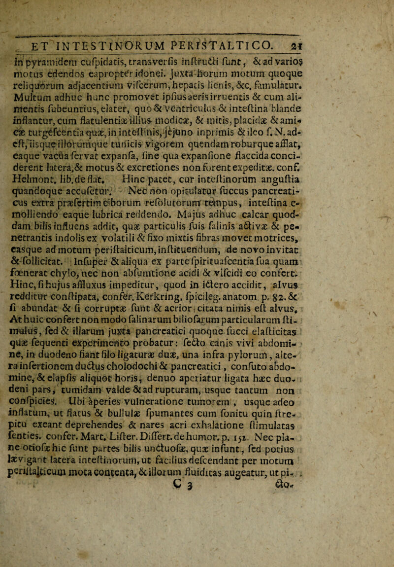 inpyramideni cufpidatis, transverfis infitudli funt, & ad varios motus edendos eapropter idonei. Juxta horum motum quoque reliquorum adjacentium vifcerum,hepads lienis, &c. famulatur* Multum adhuc hunc promovet ipfius aeris irruentis & cum ali¬ mentis fubeuntius, elater, quo & ventriculus & inteftina blande inflantur, cum flatulentiae illius modicae, & mitis, placidae & ami¬ cas turgefcentia quas, in inteftinis, jdjUno inprimis & ileo f.N.ad- cfl:,iisque iliorumque tudicis vigorem quendamroburqueaiHat, eaque vacha fervat expanfa, fine qua expanfione flaccida conci¬ derent latera,& motus & excretiones non forent expeditas. con£ Helmont, Iib.deflat* Hinc patet, cur inteftinorum anguftia quandoque accufetiuv Nec non opitulatur fuccus pancreati¬ cus extra praefertim ciborum refolutorum tdnpus, inteftina e- molliendo eaque lubrica reddendo. Majus adhuc calcar quod¬ dam bilis influens addit, quas particulis fuis falinis activas & pe¬ netrantis indolis ex volatili & fixo mixtis fibras movet motrices, easque admotum periftaiticurn,inftituendum, de novo invitat & follicitat. infuper & aliqua ex parte fpirituafcentiafua quam foenerat chylo/nec non abfumtidne acidi <k vifcidi eo confert. Hinc, fi hujus affluxus impeditur, quod in idtero accidit, alvus redditur conftipata, confer. Kerkring, fpicileg. anatom p, 82.Sc fi abundat Sc fi corruptas funt & acrior j citata nimis eft alvus* At huic confert non modo falinarum biliofarum particularum fli- mulus, fed& illarum juxta pancreatici quoque fucci elafticitas quas fequenti experimento probatur: fedto canis vivi abdomi¬ ne, in duodeno fiant hio ligaturas duas, una infra pylormh, alte¬ ra infertionemdu&uschoiodochiSc pancreatici, confuto abdo¬ mine, & elapfis aliquot horis, denuo aperiatur ligata hxc duo¬ deni pars, tumidam valde & ad rupturam, usque tantum non confpicies. Ubi aperies vulneratione tumo- em , usque adeo inflatum, ut flatus Sc bullulas fpumantes cum fonitu quin ftre- picu exeant deprehendes & nares acri exhalatione fiimulatas fenties. confer. Mart, Lifler.DifTert.dehumor. p. 151- Nec pla¬ ne otiofaehic funt partes bilis undtuofas, qux infunt, fed potius lasv gar*t latera inteftinorum, ut facilius defeendant per motum peniialticum mota contenta, & illorum fluiditas augeatur, ut pi-.. » C 3