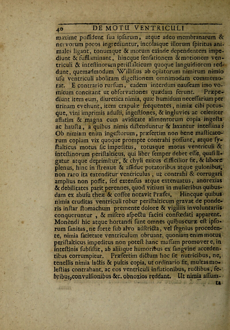 maxime poffident fua ipfarum, atque adeo membranarum & nervorum poros ingrediuntur, incolasque illorum fpiritus ani¬ males ligant, tonumque & motum exinde dependentem impe¬ diunt & fufflaminant, hi neque fenfa donem & motionem ven¬ triculi & inteftinorum periftaTticum quoque languidiorem red¬ dunt, quemadmodum WTiiftus ah opiatorum nimirum nimio ufu ventriculi abolitam digeftionem omnimodam commemo¬ rat. E contrario rurfum, eadem interdum naufeam imo vo¬ mitum concitant ut obfervationes quaedam ferunt. Praepe¬ diunt item eum, diuretica nimia, qua? humidumneceftariumper Urinam evehunt, item crapulae frequentes, nimiae cibi potus- que, vini imprimis adufti, ingeftiones, & ingluvies ac celeriter affatim & magna cum aviditate alimentorum copia ingeffa ac hauffa, a quibus nimis diftenduntur& laxantur inteffina; Ob nimiam enirn ingefforum, prsefertim non bene mafticato- rum copiam vix quoque prompte contrahi poffunt, atque fy- ftalticus motus fic impeditus, totusque motus ventriculi & Inteftinorum periffalticus, qui liber femper debet effe, quafi li¬ gatur atque deprimitur , & chyli exitus difficilior fit, & labore plenus, hinc in ftrenue & affidue potatoribus atque gulonibus* non raro ita extenditur ventriculus , ut contrahi & corrugari amplius non poflit, fed extenfus atque extenuatus, anorexias & debilitates parit perennes, quod vitium in mulieribus quibus¬ dam ex abufu these & coffee notavit Praefes* Hincque quibus nimia cruditas ventriculi robur periftalticum gravat de ponde¬ ris inftar ftomachum premente dolore & vigiliis involuntariis conqueruntur , & mifero afpe&u faciei confoedati apparent. Monbndi hic atque hortandi funt omnes quibuscurae eft ipfo- rum fanitas,ne forte fub alvo adftri&a, vel fegnius proceden¬ te, nimia fatietate ventriculum obruant, quoniam enim motus periffalticus impeditus non poteft: hanc maffam promover e, in inteftinis fubfiffit, ab aliisque humoribus ex fangvine acceden- tibus corrumpitur. Prsefertim didlum hoc fit nutricibus, ne, tenellis nimia ladtis & pultis copia, ut ordinario fit, multasmo- leftias contrahant, ac eos ventriculi inflationibus, rudibus, fe- feribus;convulfionibus &c, obnoxios reddant. Ut nimia affum-
