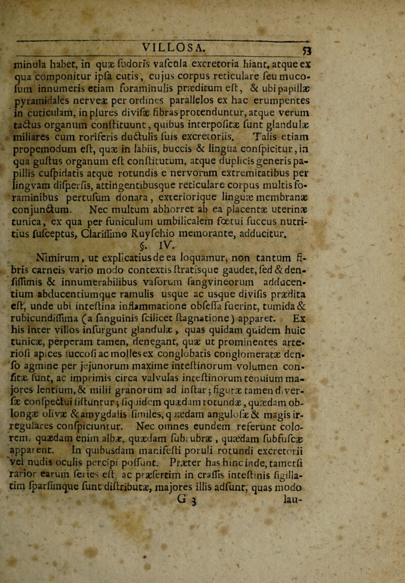 minula habet, in quae fiidoris vafcaia excretoria hiant, atque ex qua componitur ipfa cutis, cujus corpus reticuiare feumuco- fum innumeris etiam foraminulis praeditum efl, & ubi papillae pyramidales nerveae per ordines parallelos ex hac erumpentes in cuticulam, in plures divifae fibras protenduntur, atque verum tadlus organum conflituunt, quibus interpofitae funt glandula miliares cum roriferis dudtulis fuis excretoriis. Talis etiam propemodum efl, quae in labiis, buccis & lingua conlpicitur,ia qua guftus organum efl conflitutum, atque duplicis generis pa¬ pillis cufpidatis atque rotundis e nervorum extremitatibus per lingvam djfperfis, attirigentibusque reticulare corpus multis fo¬ raminibus pertufum donara , exteriorique lingua membranae conjun&um. Nec multum abhorret ab ea placentae uterinae tunica, ex qua per funiculum umbilicalem foetui fuccus nutri¬ tius fufceptus, Ciariflim© Ruyfchio memorante, adducitur. §. IV.. Nimirum , ut explicatius de ea loquamur, non tantum fi¬ bris carneis vario modo contextis flratisque gaudet, fed&den- fiflimis & innumerabilibus vaforum fangvineorum adducen¬ tium abducentiumque ramulis usque ac usque divifis praedita efl, unde ubi inteflina inflammatione obfefia fuerint, tumida & rubicundiflima (a fanguinis fcilicet ftagnatione) apparet. Ex his inter villos infurgunt glandulae, quas quidam quidem huic tunicae, perperam tamen, denegant, quae ut prominentes arte- riofi apices luccofiacmollesex conglobatis conglomeratae den- fo agmine per jejunorum maxime inteftinorum volumen con- fitae funt, ac imprimis circa valvulas inteftinorum tenuium ma¬ jores lentium, & milii granorum ad inftar;figuraetamendiver- lae confpedui liftunrur } fiquidem quaedam rotundae, quaedam ob- longae olivae &aroygda!isfimiies,q raedam angulofae& magis ir¬ regulares confpiciuntur. Nec oinnes eundem referunt colo¬ rem. quaedam enim alb^r, quaedam fub ubrae, quaedam fubfufcae apparent. In quibusdam manifefli poruli rotundi excretorii Vel nudis oculis percipi poffunt. Praeter has hincinde, tametfi rarior earum feries efl ac praefertim in craflis intefhnis figilla- tim fparfiinque funt diftrihucae, majores iliis adfunt, quas modo G 3 lau-