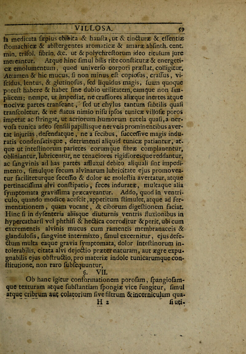 la medicata fxpius ebibita & hausta,ut & tindturx & eftentix ftomachicx & abftergentes a-romacicx & amarx abfinth. cent. min. trifoi. fibrin. &c. ut & poiychreftortun ideo titulum jure mereantur. Atque hinc fimul bilis rite conftitutx & energeti- cx emolumentum, quod univerfo corpori prxftat, colligitur. Attamen & hic mucus, fi non minus effc copiofus, craffus, vi- fcidus, lentus, & glutinofus, fed liquidus magis, (uam quoque poteft habere & habet fine dubio utilitatem,eamque non fim* plicem: nempe, ut impediat, necrafiiores alixque inertes atque nocivx partes tranfeant, fed ut chylus tantum fubtilis quali tranfcoletur, & ne flatus nimio nifiu ipfos tunicx viliofx poros impetat ac ftringat, ut acriorum humorum tutela quafi,a ner- vofa tunica adeo fenfili papillisque nerveis prominentibus aver¬ tat injurias, defendatque , ne a fecibus, fucceffive magis indu¬ ratis condenfatisque , detrimenti aliquid tunicx patiantur, at¬ que ut inteftinorum parietes eorumque fibrx complanentur, obliniantur, lubricentur, ne tenaciores rigidioresque reddantur, ac fangvinis ad has partes affiuxui debito aliquali fine impedi¬ mento, fimulque fecum alvinarum lubridtate ejus promovea¬ tur faciliteturque feceflio & dolor ac moleftia avertatur, atque pertinacifiiina alvi conftipatio , feces induratx, multaque alia fymptomata gravifiima prxeaveantur. Addo, quod in ventri¬ culo, quando modice acefcit, appetitum flimulet, atque ad fer- mentationem , quam vocant, ,& ciborum digeftionem faciat. Hinc fi in dyfenteria aliisque diuturnis ventris fluxionibus in hypercatharfi vel phthifi & helica corroditur &perit,ubicum excrementis alvinis mucus cum ramentis membranaceis & glandulofis, fangvine intermixto, fimul excernitur, ejus defe- dtum multa eaque gravia fymptomata, dolor inteftinorum in¬ tolerabilis, citata alvi deje&io prxternaturam, aut xgre expu¬ gnabilis ejus obftru&io, pro materix indole tunicarumque con- ftitutione, non raro fubfequuntur, §. VII. Ob hanc igitur conformationem porofam, fpangiofam- que texturam atque fubftantiam fpongix vice fungitur, fimul atque cribrum aut; colatorium fivefiltrum &incerniculum qua¬ li z ~ fiutw