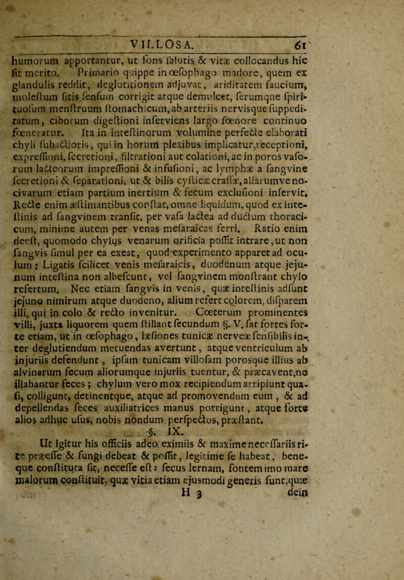 humorum apportantur, ut fons lalutis & vitas collocandus hic fit merito. Primario quippe inoefophago madore, quem ex glandulis reddit, deglutitionem adjuvat, ariditatem faucium* molefium fitis fenfum corrigit atque demulcet, ferumque fpiri- tuofum mendruum domachicum,.ab arteriis nervisque fuppedi- tatum, ciborum digedioni inferviens largo foenore continuo foeneratur. Ita in inteflinorum volumine perfe&e elaborati chyli fubadtioris, qui in horuttf plexibus implicatur.receptioni, expreffioni, fecretioni, filtrationi aut colationi, ac in poros vafo- rum ladteorum impreflioni & infufioni, ac lymph* a fangvine fecretioni .& feparationi, ut& bilis cy(l:ic^craffac,aliarumveno¬ civarum etiam partium inertium & fecum excluiioni infervit. Re&e enimaedimantibus conflat, omne liquidum, quod exinte- liinis ad fangvinem tranfit, per vafa laClea ad dudum thoraci¬ cum, minime autem per venas mefaraicas ferri. Ratio enim deed, quomodo chylus venarum orificia poflit intrare,ut non fangvis fimul per ea exeat, quod^experimento apparet ad ocu¬ lum : Ligatis fcilicet venis mefaraicis, duodenum atque jeju¬ num intedina non albefcunt, vel fangvinem mondrant chylo refertum. Nec etiam fangvis in venis, quasinteflinis adfunt jejuno nimirum atque duodeno, alium refert colorem, difparem illi, qui in colo & re&o invenitur. Coeterum prominentes villi, juxta liquorem quem dillant fecundum §. V. far fortes for¬ te etiam, ut in oefophago, laefiones tunicae nervesefenfibilisin- ter deglutiendum metuendas avertunt, atque ventriculum ab injuriis defendunt, ipfam tunicam viliofam porosque illius ab alvinarum fecum aliorumque injuriis tuentur, & praecavent,ne illabantur feces; chylum vero mox recipiendum arripiunt qua- fi, colligunt, detinentque, atque ad promovendum eum , & ad depellendas feces auxiliatrices manus porrigunt, atque forte alios adhuc ufus, nobis nondum perfpedtos, praedant. . i. . *§. ix. ; x ■' Ut igitur his officiis adeo eximiis & maxime neceflariis ri¬ te praeefle & fungi debeat & poffic, legitime fe habeat, bene- que conditura fit, necede ed: fecus lernam, fontem imo mare malorum condituit, quas vitia etiam ejusmodi generis funt,quae H 3 deio