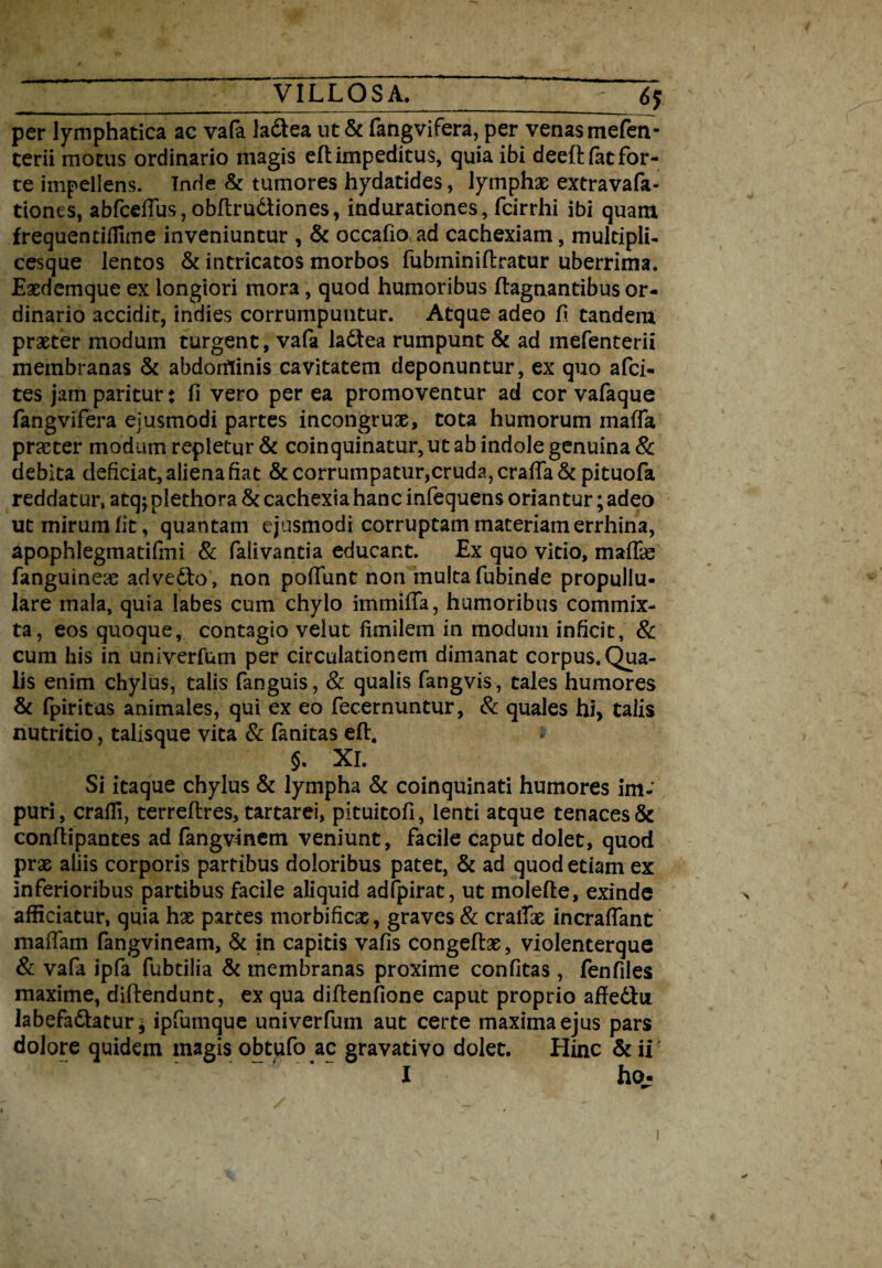 per lymphatica ac vafa ladlea ut & fangvifera, per venas mefen- terii motus ordinario magis eftimpeditus, quia ibi deeftfat for¬ te impellens. Inde & tumores hydatides, lymphae extravafa- tiones, abfceffus, obflrudtiones, induradones, fcirrhi ibi quam frequentiffime inveniuntur , & occafio ad cachexiam, multipli- cesque lentos & intricatos morbos fubminiftratur uberrima. Exdemque ex longiori mora, quod humoribus ftagnantibus or¬ dinario accidit, indies corrumpuntur. Atque adeo E tandem praeter modum turgent, vafa ladtea rumpunt & ad mefenterii membranas & abdorflinis cavitatem deponuntur, ex quo afci- tes jam paritur: fi vero per ea promoventur ad cor vafaque fangvifera ejusmodi partes incongrux, tota humorum maffa praeter modum repletur & coinquinatur, ut ab indole genuina & debita deficiat, aliena fiat & corrumpatur,cruda, craffa & pituofa reddatur, atqj plethora & cachexia hanc infequens oriantur; adeo ut mirum fit, quantam ejusmodi corruptam materiam errhina, apophlegmatifmi & falivantia educant. Ex quo vitio, mafFas fanguineae advedto, non poffunt non multa fubinde propullu- lare mala, quia labes cum chylo immiffa, humoribus commix¬ ta, eos quoque, contagio veiut fimilem in modum inficit, & cum his in univerfum per circulationem dimanat corpus. Qua¬ lis enim chylus, talis fanguis, & qualis fangvis , tales humores & fpiritas animales, qui ex eo fecernuntur, & quales hi> talis nutritio, talisque vita & fanitas eft. ■* $. XI. Si itaque chylus & lympha & coinquinati humores im¬ puri, crafli, terreflres, tartarei, pituitofi, lenti atque tenaces & conflipantes ad fangvmem veniunt, facile caput dolet, quod prae aliis corporis partibus doloribus patet, & ad quod etiam ex inferioribus partibus facile aliquid adfpirat, ut molefle, exinde afficiatur, quia hx partes morbificx, graves & cratTx incraffant maffam fangvineam, & in capitis vafis congeflx, violenterque & vafa ipfa fubtilia & membranas proxime confitas , fenfiles maxime, diftendunt, ex qua diflenfione caput proprio affedlu labefadtatur * ipfumque univerfum aut certe maxima ejus pars dolore quidem magis obtufo ac gravativo dolet. Hinc & ii I ho; ✓ i