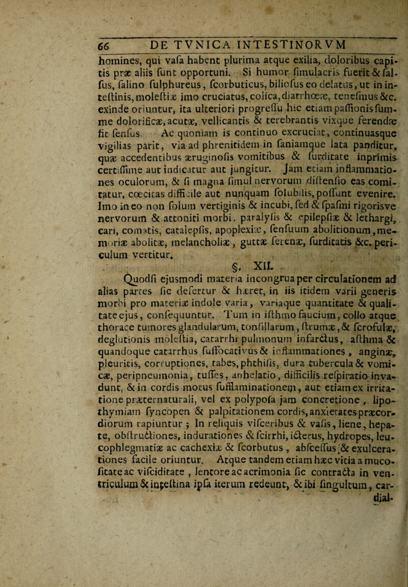 homines, qui vafa habent plurima atque exilia, doloribus capi¬ tis prae aliis funt opportuni. Si humor fimulacris fuerit &faJ. fus, falino fulphureus, fcorbuticus, biliofuseo de!atus,ut inin- tertinis, moleflix jmo cruciatus, colica, diarrhoea, tenefmus&c.. exinde oriuntur, ita ulteriori progreflu hic etiam paffionisfum- me dolorlfiCae, acutx, vellicantis & terebrantis vixque feriendae fit fenfiis. Ac quoniam is continuo excruciat, continuasque vigilias parit, via ad phrenitidem in faniamque lata panditur* qua? accedentibus seruginofis vomitibus & furditate inprimis- certifiime aut indicatur aut jungitur. Jam etiam inflammatio¬ nes oculorum, & fi magna fimul nervorum diftenfio eas comi¬ tatur, coecitas difficile aut nunquam folubdis, poliunt evenire. Imo ineo non folum vertiginis & incubi,fed &fpafmi rigorisve nervorum & attoniti morbi, paraiylis & epilepfiae & lethargi*. cari, comatis, catalepfis, apoplexia?, fenfuum abolitionum, me- moriar abolitae, melancholiae , guttae ferenar, furditacis &c. peri¬ culum vertitur, §* XiL Quodfi ejusmodi materia in congrua per circulationem ad alias partes fic defertur & haeret, in iis itidem varii generis morbi pro materiae indole varia, variaque quantitate & quali¬ tate ejus, confequuntur. Tum in ifthmo faucium, collo atque thorace tumores glandularum, tonfiilarum , ftrumae,& fcrofulae, deglutionis moleltia, cacarrhi pulmonum infar&us, althma & quandoque catarrhus fuffi)cativus& inflammationes* anginse* pleuritis, corruptiones, tabes, phthifis, dura tubercula & vomi¬ cae, peripneumonia, tuffes, anhelatio, difficilis refpiratioinva¬ dunt, &in cordis motus fuffiaminationegi * aut edamex irrita¬ tione praeternaturali, vel ex polypofa jam concretione , lipo- thymiam fyncopen & palpitationem cordis, anxietates praecor¬ diorum rapiuntur $ In rejiquis vifceribus & vafis, liene, hepa¬ te, obldrudliones, indurationes & fcirrhi, iderus, hydropes, leu¬ cophlegmatia ac cachexia; & fcorbutus , abfceflus;& exulcera¬ tiones facile oriuntur. Atque tandem etiam haec vitia a muco- fitateac vifciditate , lentoreacacrimonia fic contra6ta in ven- triculum&inpettina ipfa iterum redeunt, &ibi fingultum, car- djal-