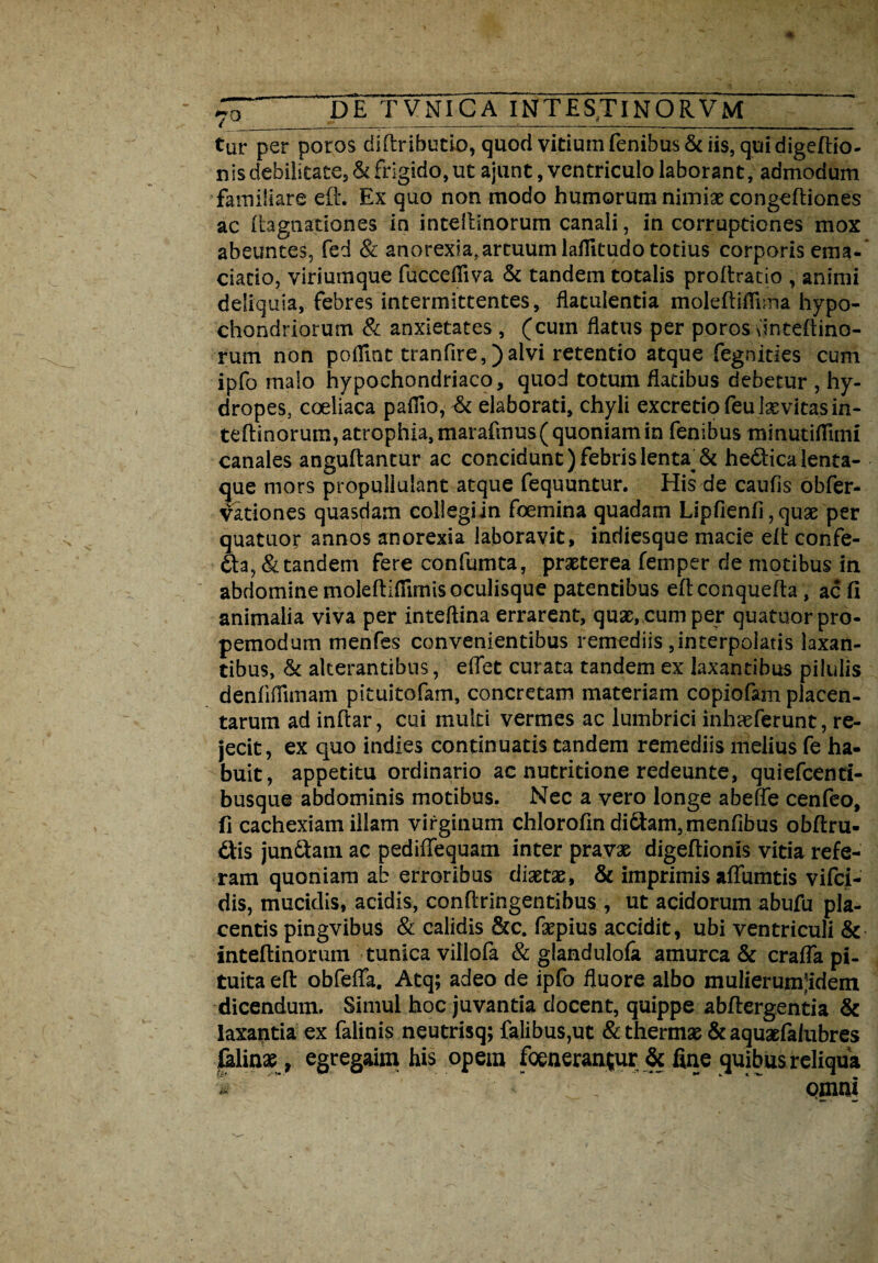 ( _*■ _•_____-1___ tur per poros diftributio, quod vitium fenibus& iis, qui digeftio- nis debilitate, & frigido, ut ajunt, ventriculo laborant, admodum familiare eft. Ex quo non modo humorum nimiae congeftiones ac ftagnationes in intelllnorum canali, in corruptiones mox abeuntes, fed & anorexia.artuum laflitudo totius corporis ema- ciacio, viriumque fuccefiiva & tandem totalis proftratio , animi deliquia, febres intermittentes, flatulentia moleftiflima hypo¬ chondriorum & anxietates , (cum flatus per poros dnteftino- rum non poflmt tranfire, )aivi retentio atque fegnides cum ipfo malo hypochondriaco, quod totum flatibus debetur , hy¬ dropes, coeliaca pafiio, & elaborati, chyli excretiofeulsevitasin- teftinorum, atrophia, marafmus( quoniam in fenibus minutiflimi canales anguflantur ac concidunt) febris lenta^& he&icalenta- que mors propullulant atque fequuntur. His de caufis obfer- vationes quasdam collegi in foemina quadam Lipfienfi, quae per quatuor annos anorexia laboravit, indiesque macie eft confe- 6ta,& tandem fere confumta, praeterea femper de motibus in abdomine moleftifiimis oculisque patentibus eftconquefta , ac fi animalia viva per inteftina errarent, quae, cum per quatuor pro- pemodum menfes convenientibus remediis ,interpolatis laxan¬ tibus, & alterantibus, edet curata tandem ex laxantibus pilulis denfiflimam pituitofam, concretam materiam copiofam placen¬ tarum ad inftar, cui multi vermes ac lumbrici inhaeferunt, re¬ jecit, ex quo indies continuatis tandem remediis melius fe ha¬ buit, appetitu ordinario ac nutritione redeunte, quiefcenti- busque abdominis motibus. Nec a vero longe abefte cenfeo, fi cachexiam illam virginum chlorofin di6tam,menfibus obftru- 6Hs jun&am ac pedifTequam inter pravae digeftionis vitia refe¬ ram quoniam ab erroribus diaetae, & imprimis adurntis vifci- dis, mucidis, acidis, conflringentibus , ut acidorum abufu pla¬ centis pingvibus & calidis &c. fiepius accidit, ubi ventriculi & inteftinorum tunica villofa & glandulofa amurca & crafia pi¬ tuita eft obfeffa. Atq; adeo de ipfo fluore albo mulierumjidem dicendum. Simul hoc juvantia docent, quippe abflergentia & laxantia ex falinis neutrisq; falibus,ut & thermae & aquaefalubres felinae, egregaim his opem foeneran(ur & fine quibus reliqua i  '■' * ,  omni