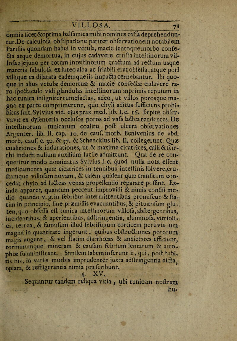 omnia licet &optima balfamica mihi nomines cafla deprehendun- tur.De calculofa obflipatione pariter obfervationemnotabfem Parifiis quondam habui in vetula, macie lentoque morbo confe- £fa atque demortua, in cujus cadavere crufla inteflinorum vil- Jofa a jejuno per totum inteflinorum tradtum ad redtum usqiie materia fabulofa ex luteo alba ac friabili erat obfefla, atque pori villique ea dilatatk eademqueiis impadta cernebantur. Ibi quo¬ que in alius vetulae demortuae & macie confectae cadavere ra¬ ro fpedtaculo vidi glandulas inteflinorum inprimis tenuium in hac tunica infignitertumefacias, adeo, ut villos porosque ma¬ gna ex parte comprimerent, quo chyli aditus fufficiens prohi¬ bitus fuit,Sylvius vid. ejusprax.med, lib, I.c. 16. Lepius obfer* vavit ex dyfenteria occlufos poros ad vafaladleatcndentes. De inteflinorum tunicarum coalitu poft ulcera obfervationes Argenter, lib. II. cap. io. de cauf. morb. Benivenius de abd. morb, cauf. c. 30. .& 37* & Schenckius lib. II, collegerunt. Quae coalitiones & indurationes, ut & maxime cicatrices* calii & lcir- rhi indudli nullum auxilium facile admittunt. Qua de re con¬ queritur modo nominatus Sylvius J.c. quod nulla nota effient medicamenta quae cicatrices in tenuibus inteftinis fotvere,cru- flamque villofam novam, & talem quidem qua? tranfitum con¬ cedat chylo ad Ldfeas venas propellendo reparare pcflint. Ex¬ inde apparet, quantum peccent improvidi & nimis confifi me¬ die* quando v. g. in febribus intermittentibus promifeue &fta- tim in principio, fine prsetmffis evacuantibus?& p i tu i tofum glu- ten,quo «ibfeffia eft tunica mtellinoruni villo&,abflergentibus, incidentibus, & aperienfibus, adffcrlngentia, aluminofa,vitrioli- ' ea, terrea, & famofum illud febrifugum corticem peiuvia um magna in quantitate ingerunt, quibus obftru&:ones potorum ma^is augent, & vel flatiin diarrhoeas & anxietates efficiunt, torminum que mi neram & caufam febrium lentarum & atro¬ phiae fubnf niftrant. Similem labem inferunt ii, qui, pofl habL tis his, in variis morbis imprudenter juxta adhnngentia didta^ opiata & refrigerantia nimia praeferibunt. 5- XV, Sequantur tandem reliqua vitia , ubi tunicam noflram ■f hu-