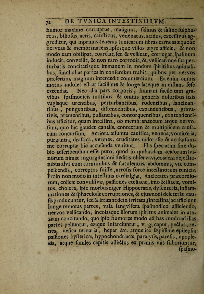 humor maxime corruptus, malignus, faiinus & falinofulphu- reus, biliofus, acris, caufticus, venenatus, acidus, exceffivus ag¬ greditur, qui inprimis teneras tunicarum fibras carneas seque ac nerveas & membranaceas .ipfosque villos aegre afficit, & non modo eam obftipac, coardtat,fed & vellicat, corrugat, fpafmum inducit, convellit, & non raro corrodit, &, vellicatione fua per¬ turbatis concitatisque immanem in modum fpiritibus animali- bus, fimul alias partes in conlenfum trahit, quibus, per nervos prsefertim, magnum intercedit commercium. Ea enim omnis motus indoles cffc ut facillime & longe Iateque in diftans fefe extendat. Nec alia pars corporis , humani facile tam gra¬ vibus fpafmodicis motibus & omnis generis doloribus fixis vagisque urentibus, perturbantibus, rodentibus, lancinan¬ tibus , pungentibus, diftendentibus, expandentibus, grava- tivis, prementibus, pullantibus, contorquentibus, contendenti¬ bus afficitur, quam inteftina, ob membranaceum atque nervo- fum, quo hic gaudet canalis, contextum & multiplicem caufa- rum concurfum. Acriora affumta caudica, venena, vomitoria, purgantia, draftica, vermes, cruditates nidorofie & acidae fum- me corruptae hic accufanda veniunt. His fpeciatim fine du¬ bio adfcribendum effe puto, quod in quibusdam acidorum [vi¬ norum nimiae ingurgitationi deditis obfervavi,eosdem dejectio¬ nibus alvi cum torminibus & flatulentiis, abdominis, vix com- pefcendis, correptos fuiffe ,arrofis forte inteftinorum tunicis. Proin non modo in inteftinis cardialgiae, anxietates prxcordio- rum, colicae convulfivae, pafllones coeliacae, imo & iliacae, vomi¬ tus, cholera, ipfe morbus niger Hippocratis, dyfenteria, inflam¬ mationes & fphacelofae corruptiones, & ejusmodi deleterise cau- faeproducuntur, fed& irritant dein irritata,(inteftina)ac afficiunt longe remotas partes, vafa fangvifera fpafinodice afficiendo, nervos vellicando, incolasque illorum fpiritus animales in ata¬ xiam concitando, quo ipfo humores modo ad has modo ad illas partes pelluntur, eaeque infarciuntur, v. g. caput, pedtus, re¬ nes, vefica urinaria , hepar &c. atque ita faepiffime epilepfia paffiones hyftericae, hypochondriacae, paralyfis, parefis, apople¬ xia, atque fimiles capitis affe&us ex primis viis fuboriuntur, ■ . - * (pafmo- /