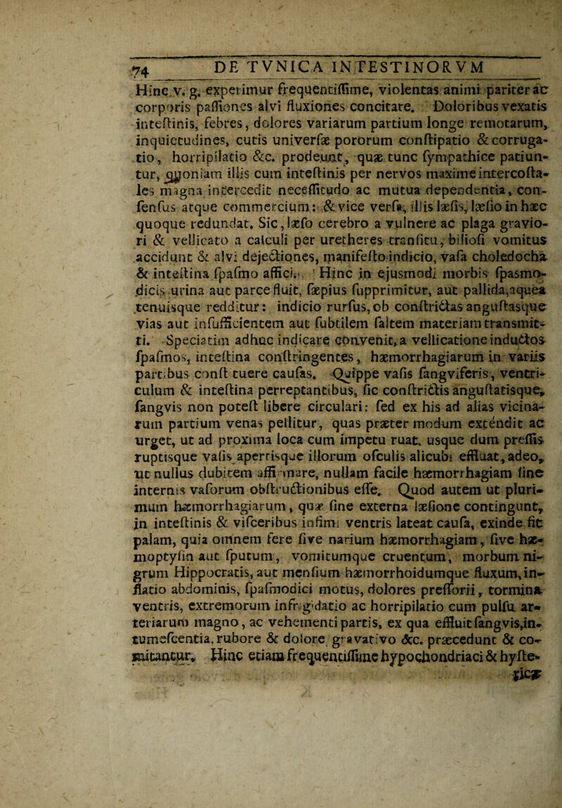 Hinc v. g. experimur frequentiffime, violentas animi pariter ac corporis paffiones alvi fluxiones concitare. Doloribus vexatis inteflinis, febres, dolores variarum partium longe remotarum» inquietudines, cutis univerfae pororum confHpatio &corruga- tio, horripilatio &c. prodeunt, qux tunc fympathice patiun¬ tur, ^oniam illis cum inteflinis per nervos maxime iatercofla- les magna intercedit neceflkudo ac mutua dependentia, con- fenfus atque commercium: & vice verfit, illis Ixfb,kefio in haec quoque redundat* SiCjlxfo cerebro a vulnere ac plaga gravio¬ ri & vellicato a calculi per uretheres trsnfitu, blliofi vomitus accidunt & alvi dejecliones, manifeflo indicio, vafa choledoche & inteilina fpafmo affici* Hinc in ejusmodi morbis fpasmo- .dicis urina aut parce fluit, faepius fupprimitur, aut pallida,aquea tenuisque redditur: indicio rurfus,cb conftr ictas a n gu flasque vias aut infufficientem aut fabulem faltem materiam transmit¬ ti. Speciatim adhuc indicare convenit, a vellicatione induttos fpafmos, intdlina conflringentes, haemorrhagiarum in variis partibus confl tuere caufas. Quippe vafis fangviferis, ventri* culum & inteflina perreptantibus, fic conflrldlis anguflatisque, fangvis non potefl libere circulari: fed ex his ad alias vicina¬ rum partium venas pellitur , quas praeter modum extendit ac urget, ut ad proxima loca cum impetu ruat, usque dum preflis ruptisque vafis apertisque iliorum ofculis alicubi effiuat, adeo, ut nullus dubitem affirmare, nullam facile haemorrhagiam fine internis vaforum obflmftionibus effe.. Quod autem ut pluri» mum hscmorrhagiarum» quae, fine externa laefione contingunt, jn inteflinis & vifceribus infimi ventris lateat caufa, exinde fit palam, quia omnem fere fi ve narium haemorrhagiam, five hx- moptyfin aut fputum, voniitumque cruentum, morbum ni¬ grum Hippocratis, aut mcnfium hxmorrhoidumque fluxum, in» jfiatio abdominis, fpafrnodici motus, dolores prefibrii» tormina ventris, extremorum infrigidatio ac horripilatio cum pulfu ar¬ teriarum magno , ac vehementi partis, ex qua effiuit fangvis,in- tumefcentia, rubore & dolore g? avativo <5cc. praecedunt & co- miuncur* Hinc etiam frequentiffime hypochondriaci & hyfle*