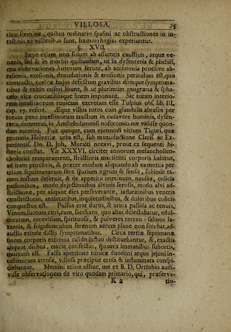 7f ric^e foemmae,, quibus ordinario fpafmi ac cbftrufliones in in- tcftinis ac vifceribus funt, hacmorrhagias experiuntur. : ;§• XVii Saepe etiam non foium ab affumtis cau Ilicis , atque ve¬ nenis, fed*& in morbis quibusdam, ut in dyfenteria & phthifi, ceu Gbfervadones Aurorum ferunt, ab acrimonia proclive ab- ralionis, exefionis, denudationis & erolionis periculum eft,quo contrado, tunicae hujus defedlum gravibus dirisquefymptoma- tibus & exitio miferi Juunt, & ut plurimum gangraena & fpha- c.elp vitae cruciatibusque finem imponunt. Sic totam interio¬ rem inteliincrum tunicam excretam efTe Tulpius obf lib. III* cap. 17. refert. iEque villos totos cum glandulis abrafos per totum pene intcfiinorum tradlum in cadavere hominis, dyfen¬ teria demortui, in Amfielodamenfi nofocomiome vidilfe quon¬ dam memini. Fuit quoque, cum ejusmodi vitium Tiguri,quae primaria Helvetiae urbs efi, fub manudu&ione Clarif ac Ex- perientif. Dn. D. Joh, Muralti notavi, prout ex fequenti hi- (toria conflat. Vir XXXVI. circiter annorum melancholico- cholerici temperamenti, ftridtioris macilenti corporis habitus, ad iram proclivis, & praeter modum aliquando ab ea motus per trium feprimanarum fere fpatium aegrum fe fenfit, fubinde ta¬ men ledtum deferuit, & de appetitu imminuto, naufea, colicis pailionibus, modo dejedtionibus alvinis ferofis, modo alvi ad- ftridfcione, per aliquot dies perfeverante, inflationibus ventris confiridloriis, anxietatibus, inquietudinibus, & doloribus colicis conqueftus efi. Pulfus erat durus, & urina pallida ac tenuis, Vinum/uccum citri,cum, faccharo, quo alias deiedlabacur, edul- coratum, cerevifiam, fpirituofa, & pulveres terreo - falinos la¬ xantia, & frigidiusculum ferenum aerem plane non ferebat,ad- audtis exinde didlis fymptomatibus. Circa tertiae feptimanae finem corporis extrema calido influo deflituebantur, &,exadtis aliquot diebus, macie confedlus, fpasmis immanibus fubortis, qiortuus efi. Fadla apertione tunicae duodeni atque jejuni in- teftinorum arrofe, viliofa praecipue erofa & inflammata confpi- diebantur. Memini etiam adhuc, me ex B. D. Ortlobio audi- yiffe obfemt^onera de viro quodam primario,qui, praeferva- K z tio*