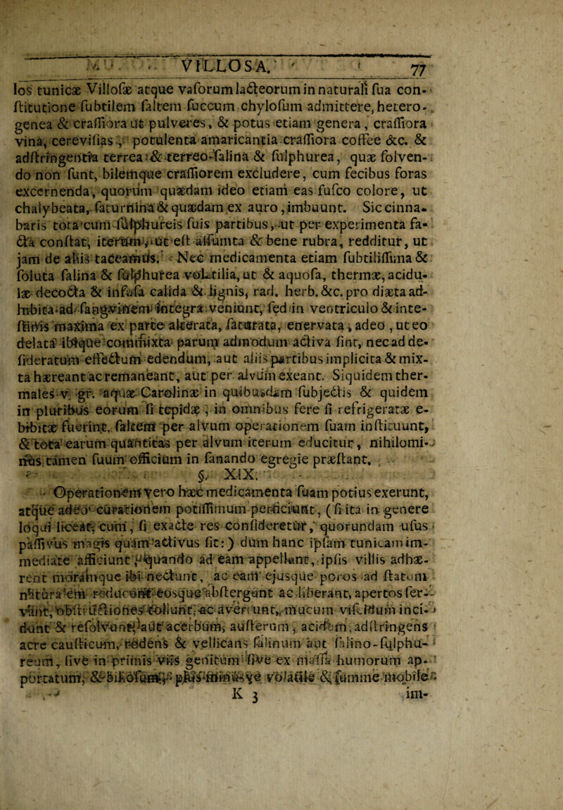 los tunicae Villofae atque vaforumladeorum in naturali fua con-- ditutione fubtilem faltem fuccum chylo fu m admittere,hetero- genea & crafliora ut pulveres, & potus etiam genera, crafliora vina, cerev-ifias V- potulenta amaricantia-crafliora coffee &c. & addrrngentm cerrea terreo-Yaiina & fuiphurea, quae foiven- do non funt, bilemque crafliorem excludere, cum fecibus foras excernenda, quorum quaedam ideo etiani eas fufeo colore, ut chaly beata, faturnina & quasdam ex auro, imbuunt. Sic cinna. baris totaxum fdlphureis fuis partibus ,-ut per experimenta fa- da confiat, itermnvmt eft alfumta & bene rubra, redditur, ut jam de aliis taceamus. Nec medicamenta etiam fubtiliflTima & foiuta falina & fulf5hurea voLrilia, ut & aquofa, thermae, acidu¬ la decoda & infufa calida & lignis * rad. herb.&c. pro diaeta ad- hihita-ad^fang*vin-emj^ntegra veniunt, fed in ventriculo & inte- flihis maxima ex parce alcerata, faturata, enervata , adeo , ut eo delatabi&qQe commixta parum admodum adi va fmt, nec adde- fideratum eftedtufn edendum, aut aliis partibus implicita & mix¬ ta haereant ac remaneant, aut per alvum exeant. Siquidem ther- males v gr. aquas Carolinse in quibuKljm fubjedhs & quidem in pluribus eorum fi tepidas, in omnibus fere ii refrigeratae e- btbitx fuerint, fakenf per alvum operationem fuarn indieuunt, & tota earum quantitas per alvum iterum educitur , nihilomi- nus tamen fuum officium in fanando egregie praedant. , §, XIX. ... . . ■ Operationem Vero haec medicamenta fuam potius exerunt, atque adeo' curationem potiflimum perficiunt, (fi ita in genere loqui liceat, cimi, fi ex a de res con fideret ur; quorundam ufus paffivus magis quam-adivus fit:) dum hanc i piam tunicamini- mediate afficiunt ^quando ad eam appelknt, ipfis villis adhas- rent morAtque ibi nedunc, ac earilcjusque poros ad datum natura-em- reduedi#' eosqueabdergunt ac.liberant,apertosfer-- vSht, obit■■■ u dio hes* Ali untf-ac a ver t u n t,rm uc u m- vile Iduto i n ci«* dunt & refolvmntyaiit acerbum, auderum, acidbm, addringens acre caudicum,-rodens & vellicans falinum aut fuino-fqlphu- ; reum, live in'primis viis genitum dve ex nlalTa humorum ap. volatik <% ftimnic mobile-'. K 3 im¬ portatum, p^i , * v -Jf