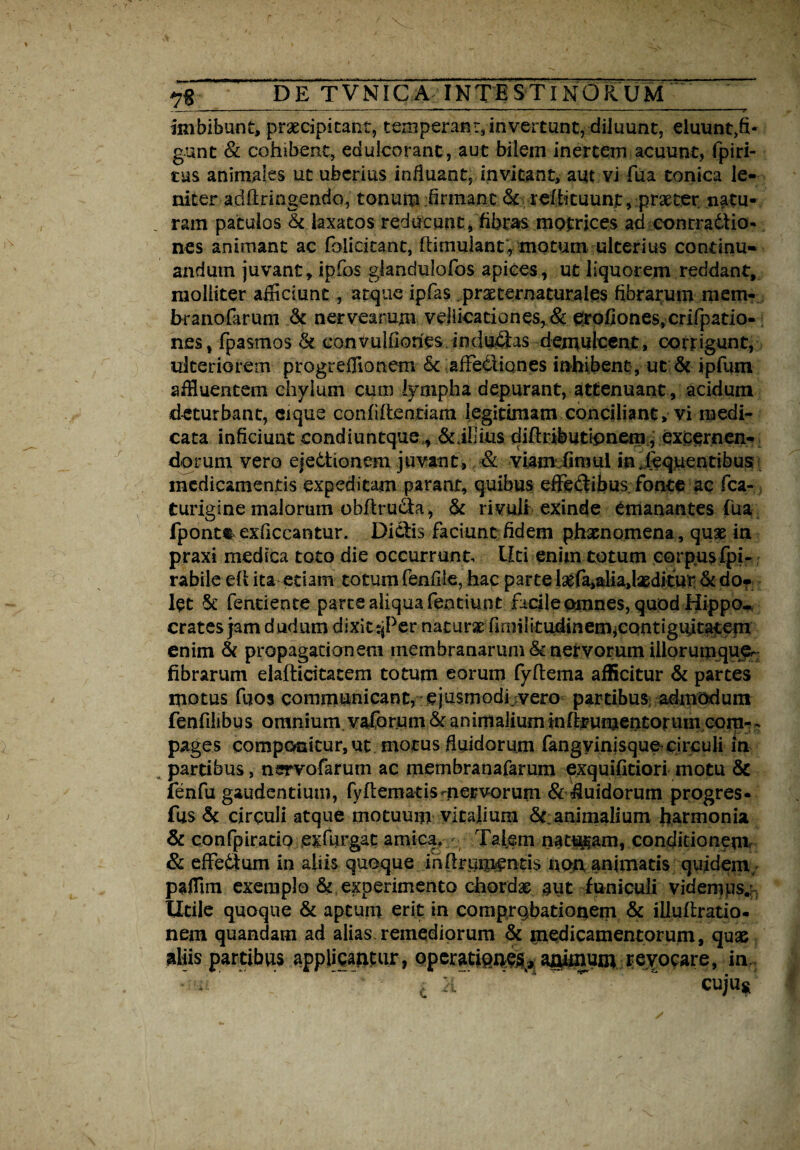 imbibunt, praecipitant, temperant, invertunt, diluunt, eluunt,fi¬ gunt & cohibent, eduicorant, aut bilem inertem acuunt, fpiri- tus animales ut uberius influant, invitant, aut vi fua conica le¬ niter adftringendo, tonum firmant & rdhtuunt, praeter natu¬ ram patulos & laxatos reducunt, fibras matrices ad conrradtio- nes animant ac folicitant, ffimuiant, motum ulterius continu¬ andum juvant, ipfos glandulofos apices, ut liquorem reddant, molliter alliciunt, atque ipfas praeternaturales fibrarum mem- branofarum & nervearum vellicationes, & erofiones,crifpatio- nes, fpasmos & conVulfiones indu£fos demulcent, corrigunt, ulteriorem progr efflo nem 6c affectiones inhibent , ut & ipfum affluentem chylum cum lympha depurant, attenuant , acidum deturbant, cique confiftentiam legitimam conciliant, vi medi¬ cata inficiunt condiuntque., &illius diftributipnem, excernen¬ dorum vero eje6tionem juvant, & viam fimui in jequentibus medicamentis expeditam parant, quibus effeffibus fonte ac fca- turigine malorum obfirudta, & rivuli exinde emanantes fua fpontt exficcantur. Dictis faciunt fidem phaenomena, qux in praxi medica toto die occurrunt. Liti enim totum corpus fpi- rabile efi ita etiam totum fenfile, hac parte lsefa,alia,lxditur & do- let & fentiente parte aliqua fentiunt facile omnes, quod Hippo-, crates jam dudum dixittjPer naturae firnilitudinemieontiguitatem enim & propagationem membranarum & nervorum iilorumquer fibrarum elafticitacem totum eorum fyftema afficitur & partes motus fqos communicant, ejusmodi.vero partibus adtpodunt fenfilibu s omnium, vaforum & animalium tnfbumentorum.com- - pages componitur, ut motus fluidorum fangyinisquo circuli in partibus, nsrrvofarum ac membranafarum exquifitiori motu &c fenfu gaudentium, fyftematis-nervorum & fluidorum progres- fus & circuli atque motuum vitalium & animalium harmonia & confpiratip exfurgat amica. Talem naturam, conditionem & effedum in aliis quoque infirumentis non animatis quidem, pafflm exemplo &, experimento chordae aut funiculi videmps.: Utile quoque & aptum erit in comprobationem & iiluftratio- nem quandam ad alias remediorum & medicamentorum, quae aliis partibus applicantur, operationes, animum revocare, in ' . ' ~ ‘ ~ cuju*