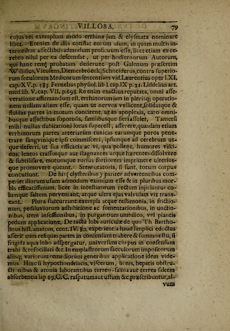 cujus rei exemplum modo errhina jam & dyfmata nominare libecl 'Etenim de illis conRat eorum ufum, in quam multis in* terioribus afFe&ibtis admodum proficuum e(Te, licet etiam ex ce¬ rebro nihil per ea defeendat, ut per hodiernorum Autorum, qui hanc remj probatam dederunt pofk Galenum prxfertim W’illinus,Vieurens1Diemerbr6eck,Schneiderus,contra fuperio- rum foculorum Medicorum lentendam vi&Laurentias oper l.XI. cap. XV.p. 5§3 Ferneliusphyfiol.lib Lcap.IX p. ai. Liddelius art. med.lib. V. cap. VlL p.698. Re enim exattius reputata, omni affe- veratione affirmandum efoerrhinorum jam in plerisq; operatio¬ nem nullam aliam effe, quam ut nervos vellicent,folidasque & fluidas partes in motum concitent, u£>in apoplexia, caro omni- busque affeftibus foporofis, fimiiibuSque heriafTolet, Tametfi mihi nullus dubitationi locus fuperefl, afforere,quasdam etiam errhinorum partes arteriarum tunicas earumque poros pene¬ trare fangviniqde ipfi conimifceri, ipfumque ad cerebrum us« que'deferri, ut fua efficacia ac vi, qua pollent, humores vifei- dos, lentos craffosque aut ftagnanres atque haerentes diffolvere & fubtilifare, motumque rurfus fortiorem imprimere ukerius- que promovere queant. Sccmutatoria, fi funt, totum corpus concutiunt. De hi* (clyfteribus) pariter advertentibus com- periet illorum ufum admodum eximium effo&in plunbus mor¬ bis efficaciffimum, licet in inteftinorum re&um injiciantur co¬ lumque faltem perveniant, atque ultra ejus valvulam vix trans¬ eant. Plura fuccurrunt exempla atque teftimonia, in fridtio- num, pediluviorum adhibitione ac fomentationibus, in un&io- mbus, item infdliombus, in purgantium umbilico, vel plantis pedum applicatione. De radii lobi auriculsede quo Th Bartho¬ linus hift. anatom. cent.IVc 80. experientia haud fimpiici edo6tus afferit eum reliquas partes in con&nfum trahere &fummo3elfu, fi frigida aqua lobo adfpergatur, uni verfum corpus in confenfum trahi &refociliari &c. In emplallrorum facculorum impolitorum aliisq; variorum remediorum generibus applicatione idem vide¬ mus Hinc fi hypochondriacis, vifoerum, lienis, hepatis obltru- £tianibus & atonia laborantibus cerreo-faliria aut terrea fakem abforbentia lap.69,C* C, rafpatumaut uftum &c.pr#fcribuntur,ai- vum