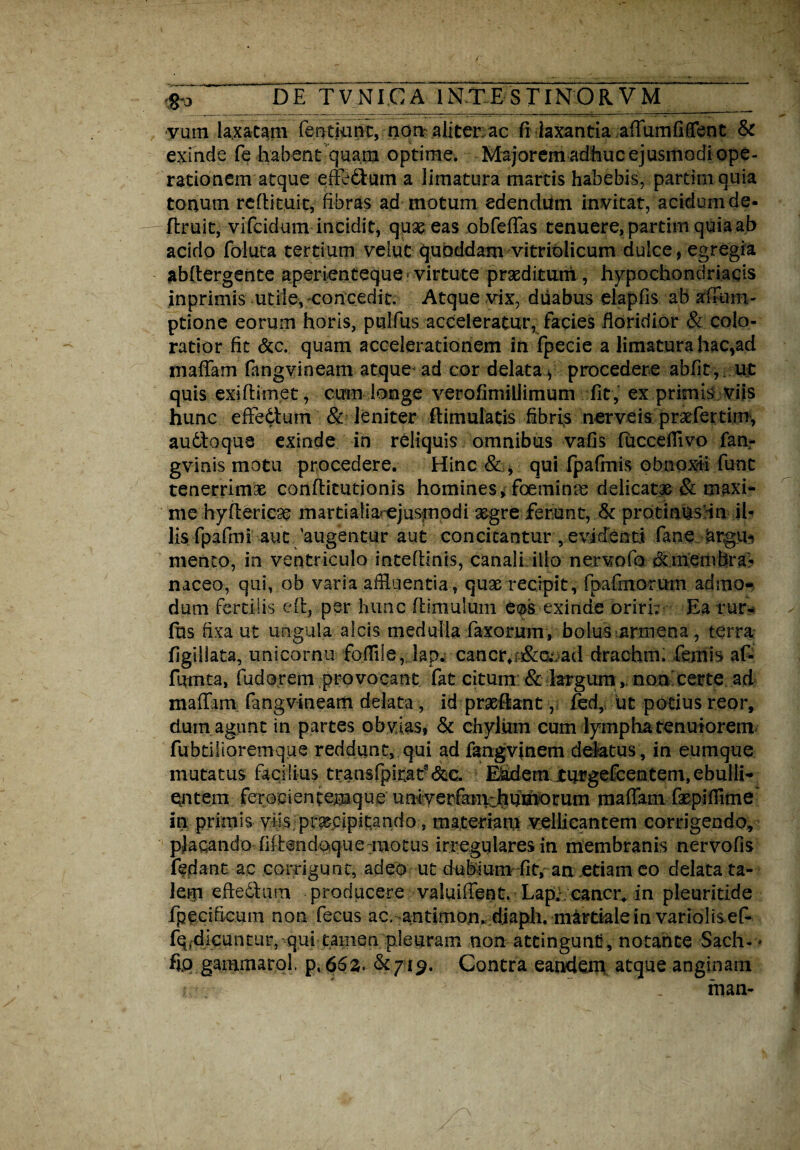 vum laxatam feotkmt, non aliter ac fi laxantia affumfbfent & exinde fe habent quam optime. Majorem adhuc ejusmodi ope¬ rationem atque effedYum a limatura martis habebis, partta quia tonum reflituit, fibras ad motum edendum invitat, acidum de- ftruit, vifcidum inegit, quae eas obfeffas tenuere, partim quia ab acido foiuta tertium velut quoddam vitriolicum dulce, egregia abftergente aperienteque virtute praeditum , hypochondriacis inprimis utile, concedit. Atque vix, duabus elapfis ab affum- ptione eorum horis, pulfus acceleratur, facies floridior & colo¬ ratior fit &c. quam accelerationem in fpecie a limatura hac,ad maffam fangvineam atque ad cor delata > procedere abfit, ut quis exiflimet, cum longe verofimillimum fit , ex primis viis hunc effe&um 8c leniter flimulatis fibris nerve is praefertim, audloqua exinde in reliquis omnibus vafis fucceflivo fan- gvinis motu procedere. Hinc & , qui fpafmis obnoxii fune tenerrimae confricationis homines* foeminae delicatae & maxi¬ me hyflericae martiafiarejusmodi segre ferunt, & protinus in il¬ lis fpafmi aut 'augentur aut concitantur, evidenti fane argu* mento, in ventriculo intefrinis, canali illo nervofo &membra¬ naceo, qui, ob varia affluentia , quae recipit, fpafmorum admo¬ dum fertilis eft, per hunc friniulum eos exinde oriri.' Ea rur- fns fixa ut ungula alcis medulla laxorum, boiusarmena, terra figiilata, unicornu fofflle, lapw cancr, ad draebm. femis af- fumta, fudorem provocant fat citum & largum,, non certe ad maffam fangvineam delata, id praeflant, fed, iit potius reor, dum agunt in partes obvias, & chylum cum lympha tenuiorem fubtilioremque reddunt, qui ad fangvinem delatus , in eumque mutatus facilius transfpitat^&c. ^dem turgefeentem, ebulli¬ entem ferocientemque uniyerfamchuihotum maffam faepifflme in primis viis praecipitando, materi#!,! vellicantem corrigendo, placando fidendoque motus irregulares in membranis nervofis fedant ac corrigunt, adeo ut dubium fit, an etiam eo delata ta¬ lem efrechim producere valuiffent. Lapy cancr^ in pleuritide fpedficuin non fecus ac, antimon. diaph. martialein varioft ef- fq.dicuntur, qui tamen pleuram non attingunt, notante Sach- > fip gammarol, p. 66z, $£719. Contra eandem atque anginam r . * > . rnan-