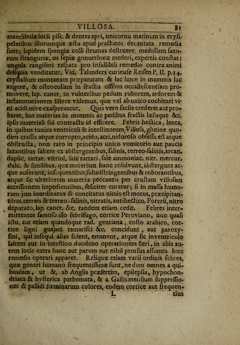 mandibulae lucii pifc. & dentes apri, unicornu marinum in eryfi- pelatibus iliorumque aefta apud pradicos decantata remedia funt; lapidem fpongiae colli ftrumas deftruere, medullam Taxo¬ rum dranguriae, os fepiae gonorrhoeae mederi, expertis condat: ungula rangiferi rafpata pro infallibili remedio contra animi deliquia venditatur. Vid, Talanders curieufe ReifenP. II. p.14. cryftallum montanam praeparatam & lac lunae in mammis lac augere, & odeocollam in fradis ofllbus occalieTcentiam pro¬ movere, lap. cancr, in vulneribus pedum ruborem, ardorem & inflammationem fidere videmus, quae vel ab unico cochleari vi* ni acidi mire exafperantur. Quis vero facile crederet aut pro» baret, has materias in mammis ac pedibus fradis laefisque &c. ipfo materiali fui contr&du id efficere. Febris hedica, lenta, in quibus tunica ventriculi & ineeltinorumVillofa, glutine quo¬ dam craffo atque corrupto,acido, acri,nidorofo obfedaed atque obdruda, non raro in principio unico vomitorio aut paucis laxantibus faltem ex abdergentibus,falinis,terreo-falinis,arcan. duplic. tartar. vitriol. faie tartari, fale ammoniac. nitr. mercur. duic. & fnnilibus, quae materiam hanc refolvunt, abllergunt at¬ que auferunt, infcquentibuslfubaddringentibus& roborantibus, atque fic ulteriorem materiae peccantis per crudam villofam acceffionem impedientibus, feliciter curatur; fi in mada humo¬ rum jam inordinatus & concitatus nimis ed motus, praecipitan¬ tibus, terreis & terreo - falinis, nitratis, antihedico. Poterii, nitro ^ depurato, lap. cancr. &c„ tandem etiam cedit. Febres inter¬ mittentes famofo illo febrifugo, cortice Peruviano, uno quafi i&u, aut etiam quandoque rad. gentiana, codo arabico, cor¬ tice ligni guajaci tamarifci &c. concidunt, aut paroxy- fmi, quiinfequi alias folent, emanent, atque fic in ventriculo faltem aut in inteftino duodeno operationem fieri, in aliis au¬ tem locis extra hanc aut parum aut nihil prorfus affumta haec remedia operari apparet. Reliquae etiam varii ordinis febres, quae generi humano frequentifllmaefunt, ne dum omnes a qui¬ busdam , ut &, ab Anglis praefertim, epilepfia, hypochon- , driaca & hylterica pathemata, & a Gallis menfium fupprdfio- nes & pallidi foeminarum colores, eodem cortice aut frequen» L ^ cius