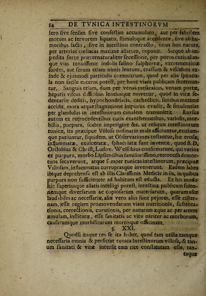 iero live renfun five confeftim accumulato, aut per febrilem motum ac fervorem liquato, ftimuloque accedente ve ab hu¬ moribus fatto , five in inteflinis contrado, onus hoc natura, per arterias coeliacas maxime allatum, deponit. Sicque ab im¬ pedita forte praeternaturaliter feceflione, per poros cutis alias- que vias tenuiflimas indolis falino fuiphureae, excrementitias fordes, aut ferum etiam nimis lentum, crallum & vifcidum ex¬ inde & ejusmodi particulis commixtum, quod per alia fpiracu- la non facile excerni potefl, per hanc viam publicam feccrnun- tur. Sanguis edam, dum per venas mefaraicas, venam portae, hepatis vifcus difficilius lentiusque movetur, quod in vitae fe- dentarias deditis, hypochondriacis, cache&icis, fenibus maxime accidit, mora atqueftagnatione impurus evadit, & fecuientias per glandulas in inteflinorum canalem transmittit/ Rurfus autem ex retrocedentibus cutis exanthematibus, variolis,mor¬ billis, purpura, fcabie, impetigine &c. ut reliquas inteflinorum tunicas, ita praecipue Villofa ordinario male afficiuntur,exitium¬ que patiuntur, fiquidem, ut Obfervationes teflantur, hae erofas, inljammatae, exulceratas, fphacdatas funt inventas. quod Ortiobius & Ghrift^Ludov. W'elfchius confirmarunt, qui varios ex purpura, morbo LipfienfibusfamiliarifIimo,retrocefiademor¬ tuos fecaverunt , atque fcmper tunicas inteflinorum, prascipue Villofam, inflammatas corruptasque invenerunt. Eadem labes ibique deprehenfa eft ab illisCiariffimis Medicis iniis, in quibus purpura non fuificienter ad habitum efl edu£ta. Ex his modo hic fuperiusque allatis intelligi potefl, inteftin^ publicam foien- jiemque diverfarum ac copiofarum materiarum, quarum alia; laudabiles ac necefTarias, aliaE vero aliis funt pejores, effe cifler- nam,!efte regiam promovendarum viam nutritionis, fuflcnta- tionis, correctionis, curationis, per naturam asque ac per artem aemulam, inflitutae > effe fanitatis ac vitas pariter ac morborum, caufarumque morbificarum mortisque officinam* § XXI. Quodfi itaque res fe ita habet, quod tam utilia tamque necefiaria munia & perficiat tunica Inteflinorum villofa, & tan- um fanitati & vitse interfit eam rite conflitutam efie, tan. i taque