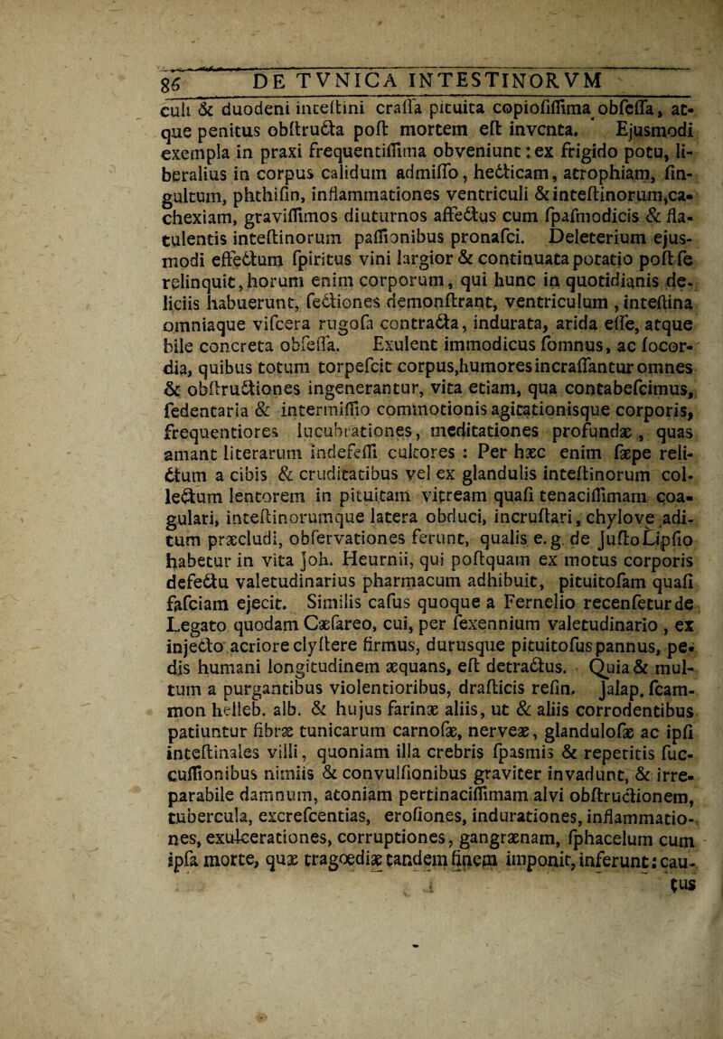 culi & duodeni inceltini cralla pituita copioliflima obfcfla, at¬ que penitus obftrudta pofl: mortem eft inventa. Ejusmodi exempla in praxi frequentillima obveniunt:ex frigido potu, li¬ beralius in corpus calidum admilfo, hedlicam, atrophiam, fin- gultum, phthifin, inflammationes ventriculi & inteftinorum,ca¬ chexiam, graviflimos diuturnos afFedus cum fpafmodicis & fla- tulentis inteltinorum padionibus pronafei. Deleterium ejus¬ modi efte&um fpiritus vini largior & continuata potatio pofife relinquit,horum enim corporum, qui hunc in quotidianis de- liciis habuerunt, fediiones demonftrant, ventriculum ,inteflina omniaque vifcera rugofa contra&a, indurata, arida efle, atque bile concreta obfcfla, Exulent immodicus fomnus, ac locor- dia, quibus totum torpefeit corpus,humores incraffantur omnes & obftruftiones ingenerantur, vita etiam, qua contabefcimus, fedentaria & intermilflo commotionis agitationisque corporis, frequentiores lucubrationes, meditationes profundae, quas amant literarum indefdli cultores : Per haec enim faepe reli¬ ctum a cibis & cruditatibus vel ex glandulis inteltinorum coi- leftum lentorem in pituitam vitream quali tenaciflimam coa¬ gulari, intehinorumque latera obduci, incruftari, chylove ^di¬ tum praecludi, obfervationes ferunt, qualis e.g. de juflotipfio habetur in vita joh. Heurnii, qui poftquam ex motus corporis defeSu valetudinarius pharmacum adhibuit, pituitofam quali fafeiam ejecit. Similis cafus quoque a Fernelio recenfeturde Legato quodam Caefareo, cui, per fexennium valetudinario , ex injetto acriore clyflere firmus, durusque pituitofuspannus, pe¬ dis humani longitudinem aequans, eft detraeflus. Quia & mul¬ tum a purgantibus violentioribus, drafticis refin, Jalap.fcam- mon heiieb. alb. & hujus farinae aliis, ut & aliis corrodentibus patiuntur fibrae tunicarum carnofae, nerveae, glandulofae ac ipli inteftinales villi, quoniam illa crebris fpasmis & repetitis fuc- cuffionibus nimiis & convuilionibus graviter invadunt, & irre¬ parabile damnum, atoniam pertinacilfimam alvi obftructionem, tubercula, excrefcentias, erofiones, indurationes, inflammatio¬ nes, exulcerationes, corruptiones , gangraenam, fphacelum cum spfa morte, quae tragoedia tandem finem imponit, inferunt; cau¬ tus