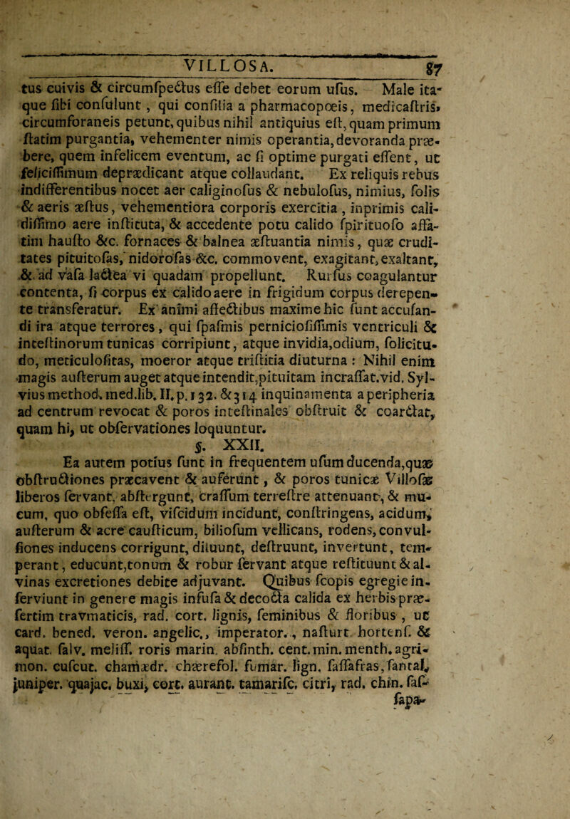 tus cuivis & circumfpedlus efle debet eorum ufus. Male ita¬ que ffbi confidunt, qui confilia a pharmacopoeis, medicaftris» circumforaneis petunt» quibus nihil antiquius eft, quam primum ftatim purgantia, vehementer nimis operantia, devoranda prae¬ bere, quem infelicem eventum, ac fi optime purgati edent, ut fe/icifHmum depraedicant atque collaudant. Ex reliquis rebus indifferentibus nocet aer caliginofus & nebulofus, nimius, folis & aeris aeftus, vehementiora corporis exercitia , inprimis cali- diffinio aere inftituta, & accedente potu calido fpirituofo affa¬ tim haufto &c. fornaces & balnea asftuantia nimis, quas crudi¬ tates pituitofasfnidorofas &c. commovent, exagitant,exaltant, & ad vafa k®ea vi quadam propellunt. Rurfus coagulantur contenta, 0 corpus ex calido aere in frigidum corpus derepen» te transferatur. Ex animi affe&ibus maxime hic funt accufan- di ira atque terrores, qui fpafmis perniciofifrunis ventriculi 5e inceffinorum tunicas corripiunt, atque invidia,odium, folicitu- do, meticulofitas, moeror atque triffitia diuturna : Nihil enim magis aufterum auget atque intendit,pituitam incraffat.vid. Syl- viusmethod.ined.lib.II.p, 132.6^314 inquinamenta aperipheria ad centrum revocat & poros inteffinales obftruit & coarifat, quam hi, ut obfervationes loquuntur. §. XXII. Ea autem potius funt in frequentem ufum ducenda,quse obftru&iones praecavent & auferunt, & poros tunicas Villofas liberos fervant, abftcrgunC* Craffum terreffre attenuans, & mu¬ cum, quo obfeffa eft, vifcidum incidunt, conltringens, acidum* aufterum & acre caufticum, biliofum vellicans, rodens, convul- fiones inducens corrigunt, diluunt, deffruunt, invertunt, tem¬ perant, educunt,tonum & robur fervant atque reftituunt&al¬ vinas excretiones debite adjuvant. Quibus fcopis egregie in¬ fer viunt in genere magis infufa & deco6ta calida ex herbis prae- fertim travmaticis, rad. cort. lignis, feminibus & floribus , uc card. bened, veron. angelic., imperator., naffurt hortenf. & aquat, faiv. meliff. roris marin abfinth. cent.min.menth.agri- mon. cufcut. chaniaedr. chaerefol. fumar. lign. faffafras, fantal* juniper. quajac, buxi, cort. aurant. tamarife. citri, rad, chin. faP
