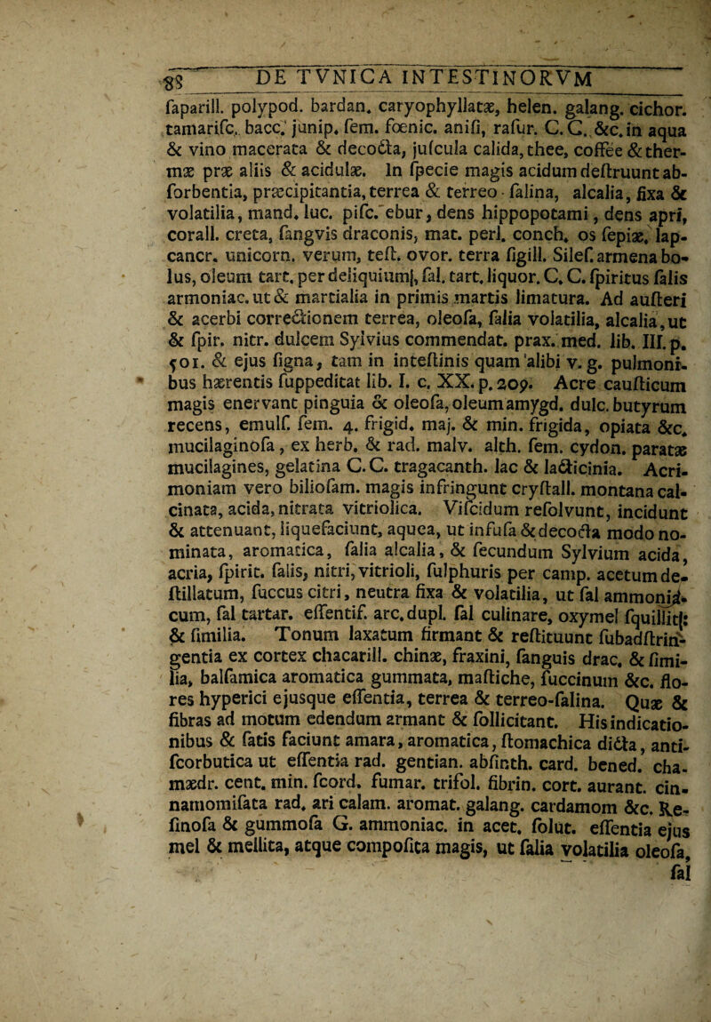 faparili. polypod. bardan. caryophyllatae, helen. galang. cichor. tamarifc, bacc.' junip. fem. foenic. anifi, rafur. C.C. &c.in aqua & vino macerata & decodla, jufcula calida, thee, coffee &ther- mx prae aliis & acidulae. In fpecie magis acidum deftruunt ab- forbentia, praecipitantia, terrea & terreo - falina, alcalia, fixa 5c volatilia, mand. luc. pifc. ebur, dens hippopotami, dens apri, corall. creta, fangvis draconis, mat. peri, conch, os fepias, lap- cancr. unicorn. verum, teft. ovor, terra figill. Silef. armena bo¬ lus, oleum tart, per deliquiumj, fal. tart, liquor. C. C. fpiritus falis armoniac.ut& martialia in primis martis limatura. Ad aufteri & acerbi correctionem terrea, oleofa, faiia volatilia, alcalia, ut & fpir. nitr. dulcem Syivius commendat, prax. med. lib. III. p. foi. Si ejus figna, tam in intedinis quam'alibi v. g. pulmoni¬ bus haerentis fuppeditat lib. I. c. XX. p. 209. Acre caudicum magis enervant pinguia & oleofa, oleum amygd. dulc. butyrum recens, emulf fem. 4. frigid. maj. & min. frigida, opiata &c* mucilaginofa, ex herb. & rad. malv. alth. fem. cydon. paratas muciiagines, gelatina C. C. tragacanth. lac & la&icinia. Acri¬ moniam vero biliofam. magis infringunt crydall. montana cal- cinata, acida, nitrata vitriolica. Vifcidum refolvunt, incidunt & attenuant, liquefaciunt, aquea, ut infufa &decocda modo no¬ minata, aromatica, faiia alcalia, ck fecundum Sylvium acida, acria, fpirit. falis, nitri, vitrioli, fulphuris per camp. acetum dei dillatum, fuccus citri, neutra fixa & volatilia, ut fal ammon^ cum, fal tartar. efientif. arc.dupl. fal culinare, oxymel fquillitl: & fimi lia. Tonum laxatum firmant & redimunt fubaddriri- gentia ex cortex chacarill. chinae, fraxini, fanguis drac, &fimi- lia, balfamica aromatica gummata, maftiqhe, fuccinum &c. flo¬ res hyperici ejusque edentia, terrea & terreo-falina. Quse & fibras ad motum edendum armant & follicitant. His indicatio¬ nibus & fatis faciunt amara, aromatica, domachica didta, anti- fcorbutica ut effentla rad. gentian. abfmth. card. bened. cha. maedr. cent. min. fcord. fumar. crifol. fibrin. cort. aurant. cin- namomifata rad, ari calam. aromat. galang. cardamom &c. Re- finofa & gummofa G. ammoniac. in acet, folut. edentia eius mei & mellita, atque compofica magis, ut faiia volatilia oleofa.