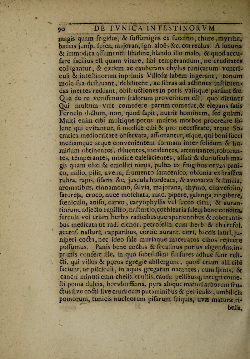 I 9Q D E TVNIC A IN t E ST INO RV M magis quam frigidus, & fuffumigiis ex fuccino,thure,myrrha, bacas junip. fpica, majoran,lign.aioe^&c.corred:us. A luxuria & immodica affumendi libidine, blando illo malo, & quodaccu- fare facilius eft quam vitare, fibi temperandum, ne cruditates colligantur, & eaedem ac exuberans chylus tunicarum ventri¬ culi & inceftinorum inprimis Villofx labem ingerant, tonum mole fu a deftruant, debilitent, ac fibras ad a&iones inftituen- das inertes reddant, obftru&ionesin poris vafisque pariant &c. Qua de re verifTimum Italorum proverbium eft, quo dicunt: Qui multum vult comedere parum comedat, & elegans fatis Ferneiii cbdlum, non, quod fapit, nutrit hominem, fed gulam* Muki enim cibi mukique potus multos morbos procreare fb- lent qui evitantur, fi modice cibi & pro necefileate, atque So¬ cratica mediocritate obfervata, aftumantur, eique, qui boni fucci meriiamque atque convenientem formam inter foiidum & hu- midum obtinentes, diluentes,incidentes, attenuantes,roboran¬ tes, temperantes, modice calefacientes, affati & duriufculi ma¬ gis quam elixi & emolliti nimis, pultes ex frugibus oryza pani¬ co, milio, pifis, avena, frumento faracenico, obfonia exbraHica rubra, rapis, Ofaris &c. juscula hordeaca, & avenacea &fkniiia, aromatibus, cinnamomo, falvia, majorana, thymo, chacrefolio, fatureja, croco, nuce mofchata, mac. pipere, galanga, zingibere, foeniculo, anifo, carvo , caryophyllis vel fucco citri, & auran- tiorum, adjedfo rapiftro, nafturtio5cochIearia faleq} bene condita, fercula vel etiam herbis radicibusque aperientibus Stroborantk bus medlcataut rad. cichor. petrofelin, cum herb & chxrefol. #cetof. naftarc. capparibus, corde aurant. citri, baccis lauri, ju¬ niperi co(fta,nec ideo fale muriaque maceratos cibos rejicere poffumus. Panis bene coStus & fecalinus potius eligendus, in- pr mis confert ille, in quo fubcibfiimi fu; fures adhuc funt reli- tti, qui villos St ppros egregie abftergunt, quod etiam alii cibi faciunt, ut pifciculi, in aquis gregatim natantes, cumfpinis, St cancri minuti cum chelis, cruftis, cauda, pellibusq- integri come, fti poma dulcia, borsdoifSana, pyra aliiquematuri arborum fru- ftus five coSti fi ve crudi cum putaminibus & peliculis, umbilicis pomorum, tunicis nucleorum pifarum fiiiquis, uvae maturae ri- befia,