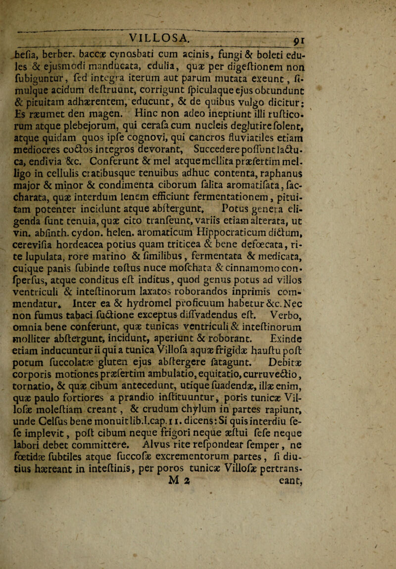 befia, berber, baccae cynosbati cum acinis, fungi & boleti edu¬ les & ejusmodi manducata, edulia, quae per digeftionem non fubiguntur, fed integra iterum aut parum mutata exeunt, fi- mulque acidum deftruunt, corrigunt fpiculaque ejus obtundunt & pituitam adhaerentem, educunt, & de quibus vulgo dicitur; Es raeumet den magen. Hinc non adeo ineptiunt illi ruftico. rum atque plebejorum, qui cerafacum nucleis deglutirefolent, atque quidam quos ipfe cognovi, qui cancros fluviatiles etiam mediocres co&os integros devorant, Succedere pofTuntia&u- ca, endivia &c. Conferunt & mei atque mellita praefertim mel¬ ligo in cellulis cratibusque tenuibus adhuc contenta, raphanus major & minor & condimenta ciborum falita aromatifata, fac- charata, quae interdum lenem efficiunt fermentationem, pitui¬ tam potenter incidunt atque abftergunt. Potus genera eli¬ genda funt tenuia, quae cito tranfeunt, variis etiam alterata, ut vin. abfinth. cydon. helen. aromaticum Hippocraticumdidtum, cerevifia hordeacea potius quam triticea & bene defoecata, ri¬ te lupulata, rore marino & fimilibus, fermentata & medicata, cuique panis fubinde toflus nuce mofchata & cinnamomo con- fperfus, atque conditus efl inditus, quod genus potus ad villos ventriculi & inteflinorum laxatos roborandos inprimis com¬ mendatur* Inter ea & hydromel proficuum habetur &c.Nec non fumus tabaci fu&ione exceptus difivadendus efl. Verbo, omnia bene conferunt, quae tunicas ventriculi & inteftinorum molliter abftergunt, incidunt, aperiunt & roborant. Exinde etiam inducuntur ii quia tunica Villofa aqux frigidae hauflu poft potum fuccolatae gluten ejus abfiergere fatagunt. Debitae corporis motiones praefertim ambulatio, equitatio, curruve&io, tornatio, & quae cibum antecedunt, utique fuadendae, illae enim, quae paulo fortiores a prandio inflituuntur, poris tunicae Vil- lofae moleftiam creant, & crudum chylum in partes rapiunt, unde Celfus bene monuit lib.I.cap.11, dicens: Si quisinterdiu fe- fe implevit, poli cibum neque frigori neque aefiui fefe neque labori debet committere. Alvus rite refpondeat femper, ne foetidae fubdles atque fuccofae excrementorum partes , fi diu¬ tius haereant in inteftinis, per poros tunicae Villofae pertrans- M % eant,