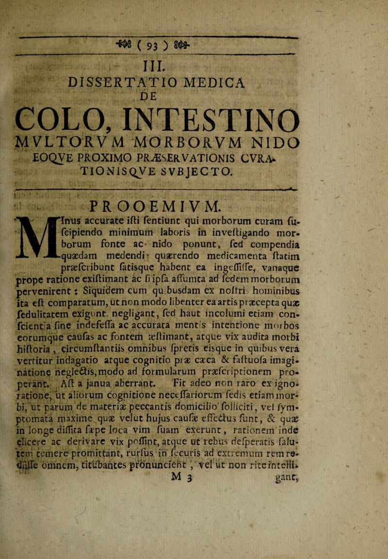 V). - III. DISSERTATIO MEDICA DE COLO, INTESTINO MVLTORVM MORBORVM NIDO EOQVE PROXIMO PRjEsERVATIONIS cvra*. TlONISQVE SVBJECTO. M PROOEMIV M. 'Inus accurate ifti fentiunt qui morborum curam fu- fcipiendo minimum laboris in inveftigando mor¬ borum fonte ac» nido ponunt» fed compendia .quaedam medendi’ quaerendo medicamenta flatim praefcribunt (atisque habent ea ingefliffe, vanaque prope ratione exiftimant ac fiipfa affumta ad fedem morborum pervenirent: Siquidem cum quibusdam ex nolfri hominibus ita eft comparatum, ut non modo libenter ea artis praecepta quas fedulitatem exigunt- negligant, fed haut incolumi etiam^con- fcicntja fine indefeffa ac accurata ment s intentione morbos eorunique caufas ac fontem ccflimant, atque vix audita morbi hiftoria , circumflandis omnibus fpretis eisque in quibus vera vertitur indagatio atque cognitio prae caeca & fafluofa imagi¬ natione riegledfrs,modo ad formularum praefcriptionem pro¬ perant. Aft a janua aberrant. Fit adeo non raro ex igno¬ ratione, ut aliorum cognitione nectflariorum fedis etiam mor- bi, ut parum de materiae peccantis domicilio foiliciti, vel fym« ptomata maxime quae velut hujus caufae effetius funt, & quae in longe diflita faepe loca vim fuain exerunt, rationem inde elicere ac derivare vix poflint, atque ut rebus defperatis falu- tem temere promittant, rurfus in fecuris ad extremum rem re* duife omnem, titubantes pronuntient , vel ut non ritefoteHu M 3 ' gantr* b