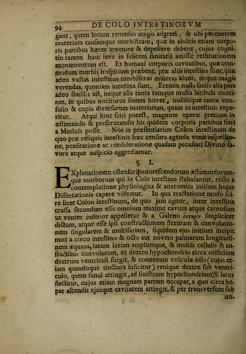 ^ DE COLO INTESTINORUM gantTquem locum remediis magis adgredi, & ubi peccantem materiam caufamque morbificam, quas in abditis etiam corpo¬ ris partibus haeret invenire & depellere debent, cujus cogni¬ tio tamen haut leve in felicem fanitatis amiffie reftitutionem monumentum eft. Ex humani corporis cavitatibus, quas com¬ modum morbis hofpitium prxbent, prx aliis inteftina funt,qux adeo vallas inteftinas morbiferas mineras alunt, eoque magis verendas, quoniam inteftina funt. Etenim nulla facile alia pars adeo fenfilis eft, neque alia tanta tamque multa latibula conti¬ net, in quibus nociturus fomes haeret # nuliibique tanta con- fufio & copia diverfarum materiarum, quam ininteftinis repe- ritur. Atqui hinc fciri potefl, magnum opene pretium in xftlmandis & perfcrutandis his quidem corporis partibus fieri a Medicis poffe. Nos in prxfentiarum Colon inteftinum de quo prx reliquis inteftinis hxc cenfura agenda venit infpedtio- ne, penfitatione ac confideratione quadam peculiari Divino fa¬ vore atque aufpicio aggrediamur. § I. EXpIanadonem oftenfuri|innotefcendorum fcftiimndorum- que morborum qui in Colo inteflino ftabulantur, rediea contemplatione phyfiologica & anatomica initium hujus Differtationis capere videmur. In qua tradlatione modo fci- re licet Colon inteflinum, de quo jam agitur, inter inteftina craffa fecundum effe omnium maxime cavum atque carnofum ut venter inferior appelletur & a Galeno hrsqcv fimpliciter didtum, atque effe ipfi conftrudtionem flexuram & convolutio- nem fmgularem & multifariam, fiquidem ejus initium incipit mox a coeco inteftino & odio aut novem palmarum longitudi¬ nem xquans, latum laxum amplumque, & multis cellulis & an- fradibus convolutum, ex dextro hypochondrio circa orificium dextrum ventriculi furgit, & connexum veficulx bilis (cujus et¬ iam quandoque tindlura inficitur) renique dextro fub ventri¬ culo, quem fimul attingit , ad finiftrum hypochondrium,’# latus fiedtitur, cujus etiain magnam partem occupat, a quo circa he¬ par afcendit ejusque cavitatem attingit, & per transverfum fub no-